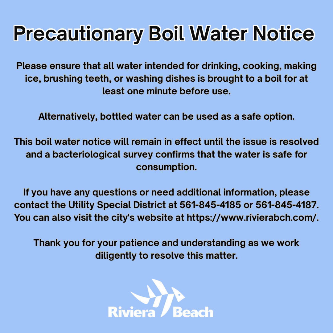 Precautionary Boil Water Notice Please ensure that all water intended for drinking, cooking, making ice, brushing teeth, or washing dishes is brought to a boil for at least one minute before use. Alternatively, bottled water can be used as a safe option. This boil water notice will remain in effect until the issue is resolved and a bacteriological survey confirms that the water is safe for consumption. If you have any questions or need additional information, please contact the Utility Special District at 561-845-4185 or 561-845-4187. You can also visit the city's website at https://www.rivierabch.com/. Thank you for your patience and understanding as we work diligently to resolve this matter. Riviera Beach Precautionary Boil Water Notice Please ensure that all water intended for drinking, cooking, making ice, brushing teeth, or washing dishes is brought to a boil for at least one minute before use. Alternatively, bottled water can be used as a safe option. This boil water notice will remain in effect until the issue is resolved and a bacteriological survey confirms that the water is safe for consumption. If you have any questions or need additional information, please contact the Utility Special District at 561-845-4185 or 561-845-4187. You can also visit the city's website at https://www.rivierabch.com/. Thank you for your patience and understanding as we work diligently to resolve this matter. Riviera Beach