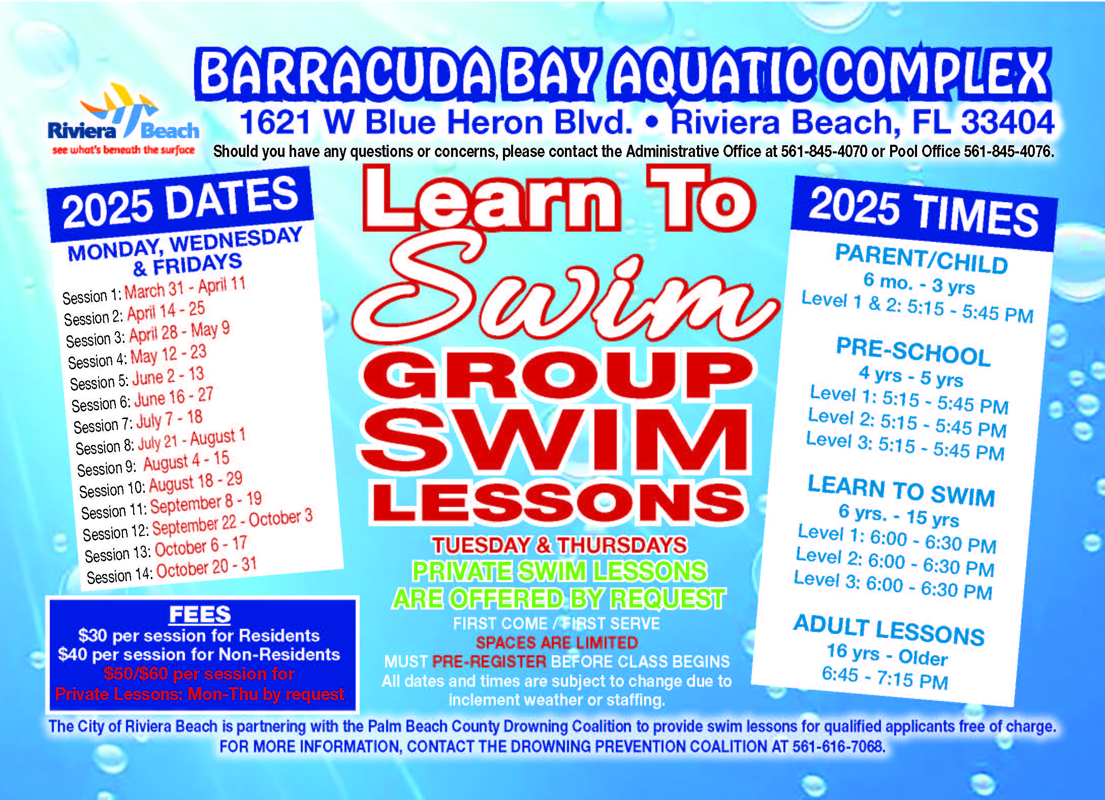 Lessong Start MARCH 31 Riviera /Beach earn SWIM MONDAYS • WEDNESDAYS • FRIDAYS PARENT/CHILD  Level 1 & 2: 5:15pm - 5:45pm PRE-SCHOOL Level 1: 5:15pm - 5:45pm Level 2: 5:15pm - 5:45pm Level 3: 5:15pm - 5:45pm LEARN-TO-SWIM Level 1: 5:15pm - 5:45pm Level 2: 5:15pm - 5:45pm Level 3: 5:15pm - 5:45pm ADULT LESSONS 6:45pm - 7:15pm LESSON FEES RESIDENT / $30 NON-RESIDENT / $40 per session PRIVATE LESSONS RESIDENT / $50 |NON-RESIDENT / $60 per session BARRACUDA BAY AQUATIC COMPLEX 1621 W. Blue Heron Bivd • Riviera Beach • FL 33404 For more Info: (561) 845-4070