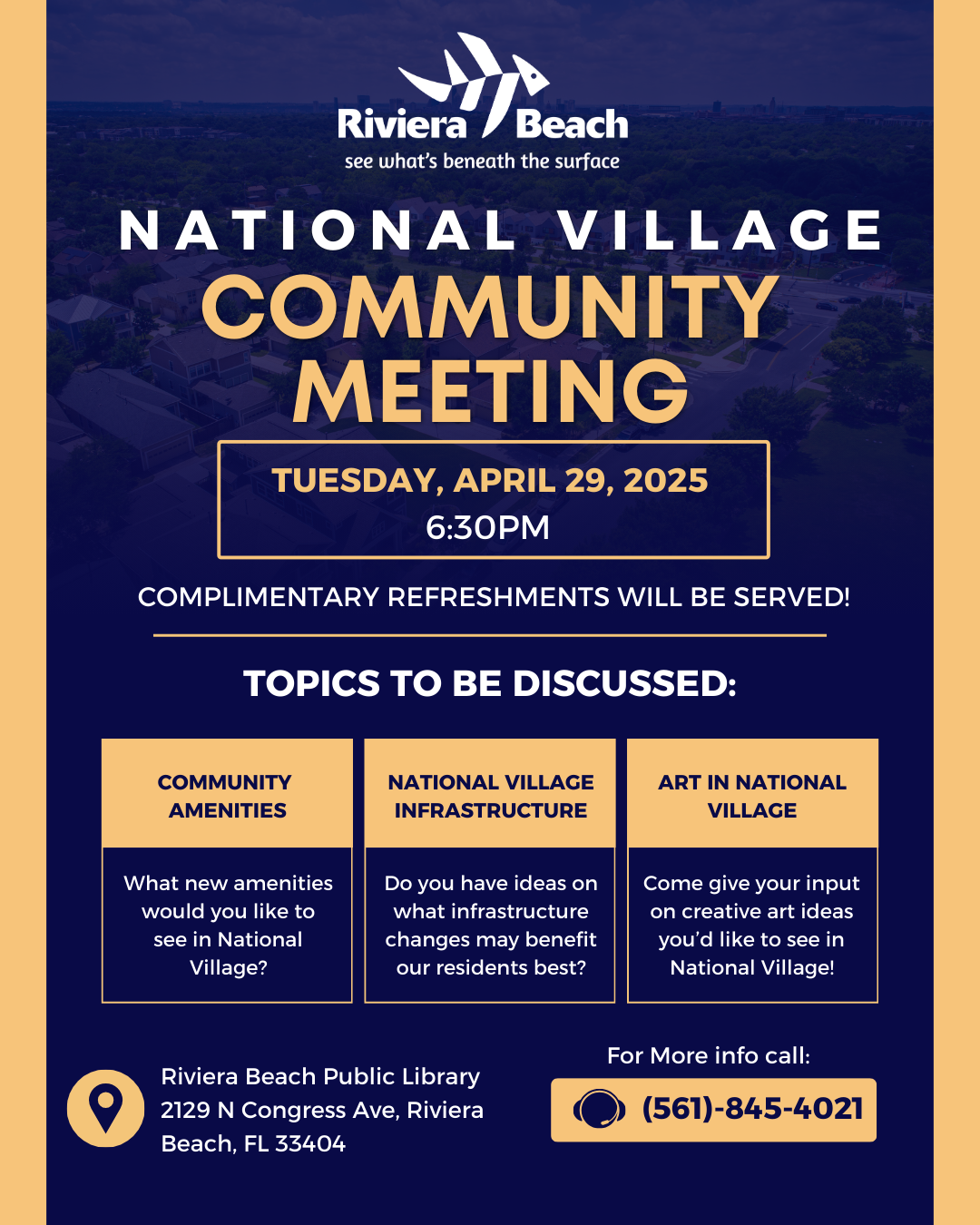 NATIONAL VILLAGE COMMUNITY MEETING TUESDAY, APRIL 29, 2025 6:30PM COMPLIMENTARY REFRESHMENTS WILL BE SERVED! TOPICS TO BE DISCUSSED: COMMUNITY AMENITIES What new amenities would you like to see in National Village?  NATIONAL VILLAGE INFRASTRUCTURE ART IN NATIONAL VILLAGE  Do you have ideas on what infrastructure changes may benefit our residents best? Come give your input on creative art ideas you'd like to see in National Village! Riviera Beach Public Library 2129 N Congress Ave, Riviera Beach, FL 33404 For More info call: (561)-845-4021