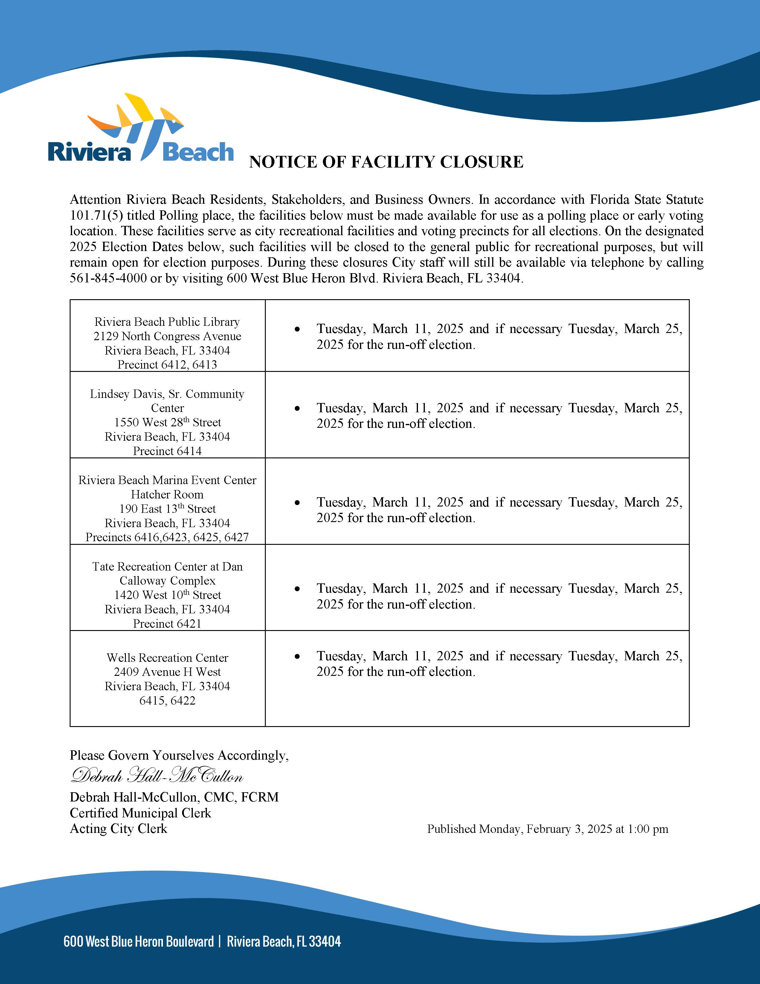 NOTICE OF FACILITY CLOSURE Attention Riviera Beach Residents, Stakeholders, and Business Owners. In accordance with Florida State Statute 101.71(5) titled Polling place, the facilities below must be made available for use as a polling place or early voting location. These facilities serve as city recreational facilities and voting precincts for all elections. On the designated 2025 Election Dates below, such facilities will be closed to the general public for recreational purposes, but will remain open for election purposes. During these closures City staff will still be available via telephone by calling 561-845-4000 or by visiting 600 West Blue Heron Blvd. Riviera Beach, FL 33404. Please Govern Yourselves Accordingly, Debrah Hall-McCullon Debrah Hall-McCullon, CMC, FCRM Certified Municipal Clerk Acting City Clerk Published Monday, February 3, 2025 at 1:00 pm Riviera Beach Public Library 2129 North Congress Avenue Riviera Beach, FL 33404 Precinct 6412, 6413 • Tuesday, March 11, 2025 and if necessary Tuesday, March 25, 2025 for the run-off election. Lindsey Davis, Sr. Community Center 1550 West 28th Street Riviera Beach, FL 33404 Precinct 6414 • Tuesday, March 11, 2025 and if necessary Tuesday, March 25, 2025 for the run-off election. Riviera Beach Marina Event Center Hatcher Room 190 East 13th Street Riviera Beach, FL 33404 Precincts 6416,6423, 6425, 6427 • Tuesday, March 11, 2025 and if necessary Tuesday, March 25, 2025 for the run-off election. Tate Recreation Center at Dan Calloway Complex 1420 West 10th Street Riviera Beach, FL 33404 Precinct 6421 • Tuesday, March 11, 2025 and if necessary Tuesday, March 25, 2025 for the run-off election. Wells Recreation Center 2409 Avenue H West Riviera Beach, FL 33404 6415, 6422 • Tuesday, March 11, 2025 and if necessary Tuesday, March 25, 2025 for the run-off election.