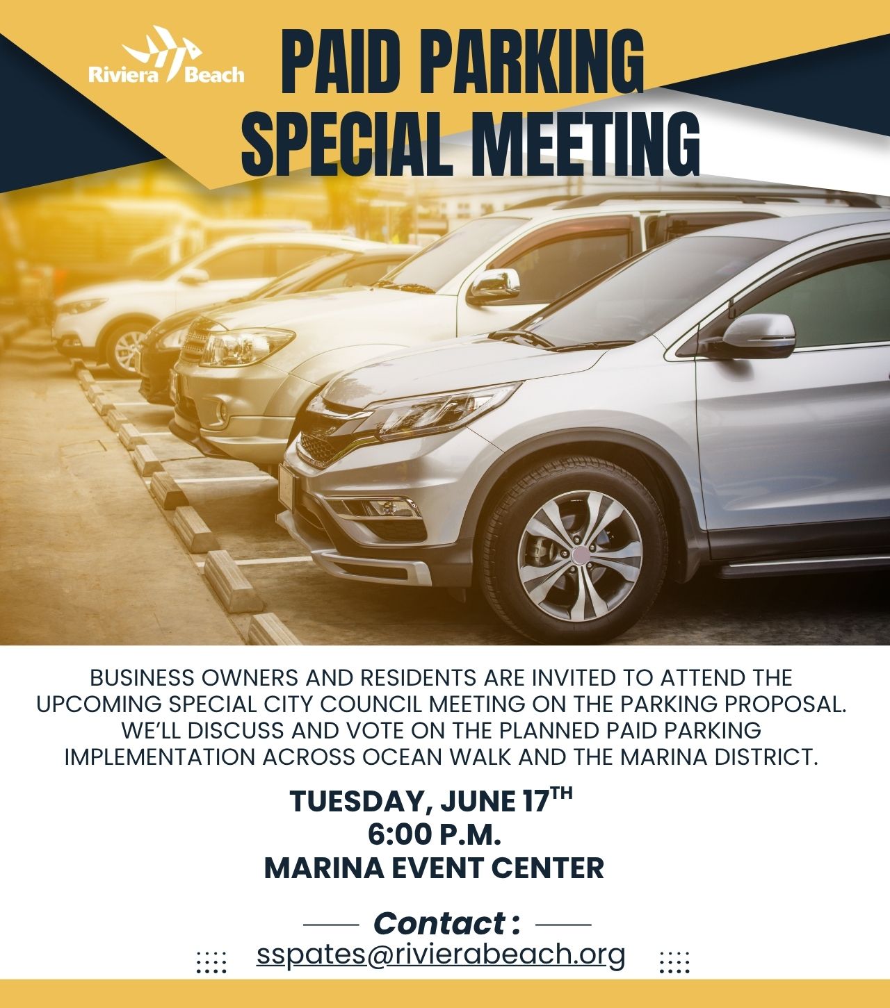PAID PARKING SPECIAL MEETING BUSINESS OWNERS AND RESIDENTS ARE INVITED TO ATTEND THE UPCOMING SPECIAL CITY COUNCIL MEETING ON THE PARKING PROPOSAL. WE'LL DISCUSS AND VOTE ON THE PLANNED PAID PARKING IMPLEMENTATION ACROSS OCEAN WALK AND THE MARINA DISTRICT. TUESDAY, JUNE 17TH 6:00 P.M. MARINA EVENT CENTER ::: - Contact: sspates@rivierabeach.org