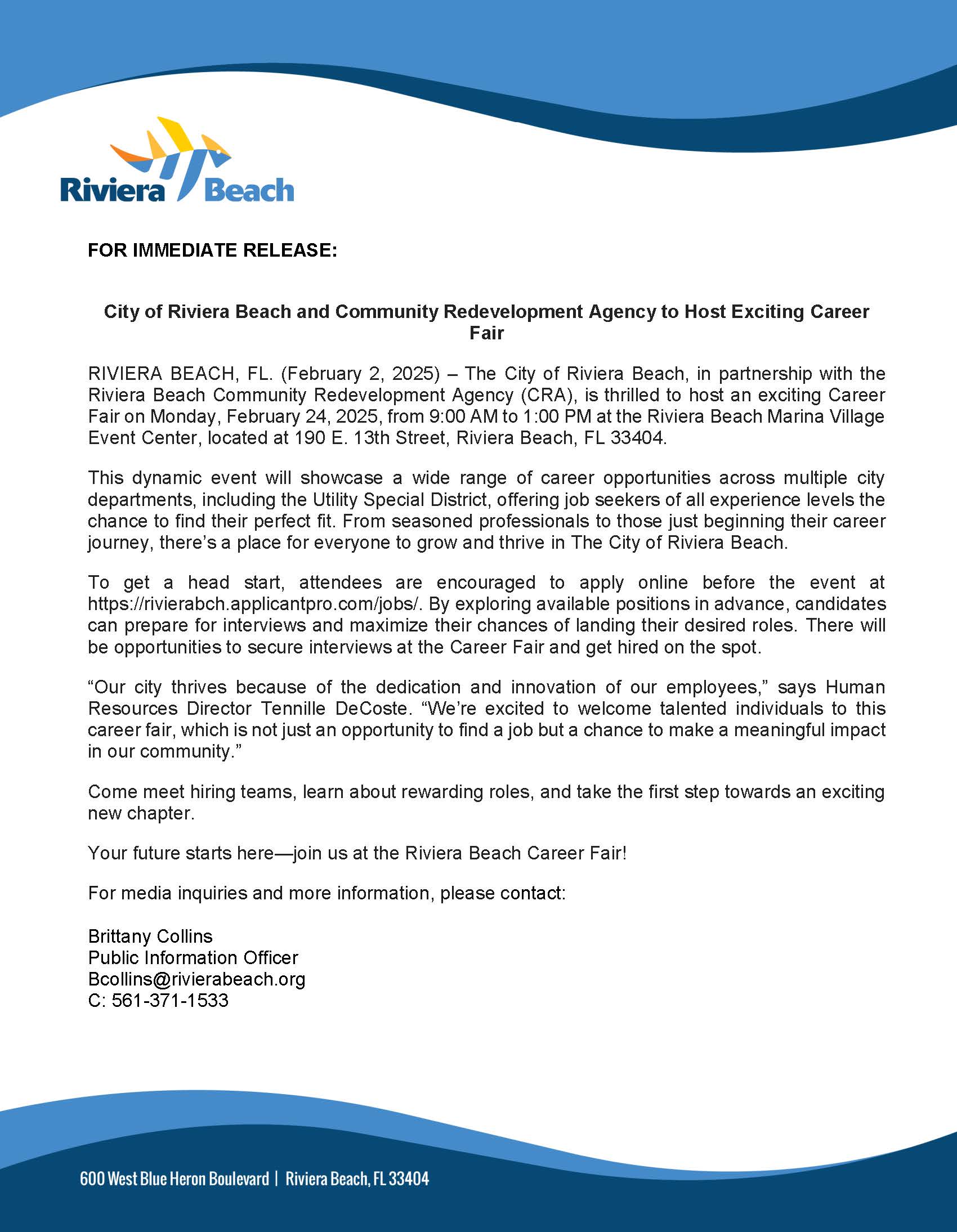 FOR IMMEDIATE RELEASE: City of Riviera Beach and Community Redevelopment Agency to Host Exciting Career Fair RIVIERA BEACH, FL. (February 2, 2025) - The City of Riviera Beach, in partnership with the Riviera Beach Community Redevelopment Agency (CRA), is thrilled to host an exciting Career Fair on Monday, February 24, 2025, from 9:00 AM to 1:00 PM at the Riviera Beach Marina Village Event Center, located at 190 E. 13th Street, Riviera Beach, FL 33404. This dynamic event will showcase a wide range of career opportunities across multiple city departments, including the Utility Special District, offering job seekers of all experience levels the chance to find their perfect fit. From seasoned professionals to those just beginning their career journey, there's a place for everyone to grow and thrive in The City of Riviera Beach. To get a head start, attendees are encouraged to apply online before the event at https://rivierabch.applicantpro.com/jobs/. By exploring available positions in advance, candidates can prepare for interviews and maximize their chances of landing their desired roles. There will be opportunities to secure interviews at the Career Fair and get hired on the spot. "Our city thrives because of the dedication and innovation of our employees," says Human Resources Director Tennille DeCoste. "We're excited to welcome talented individuals to this career fair, which is not just an opportunity to find a job but a chance to make a meaningful impact in our community." Come meet hiring teams, learn about rewarding roles, and take the first step towards an exciting new chapter. Your future starts here—join us at the Riviera Beach Career Fair! For media inquiries and more information, please contact: Brittany Collins Public Information Officer Bcollins@rivierabeach.org C: 561-371-1533