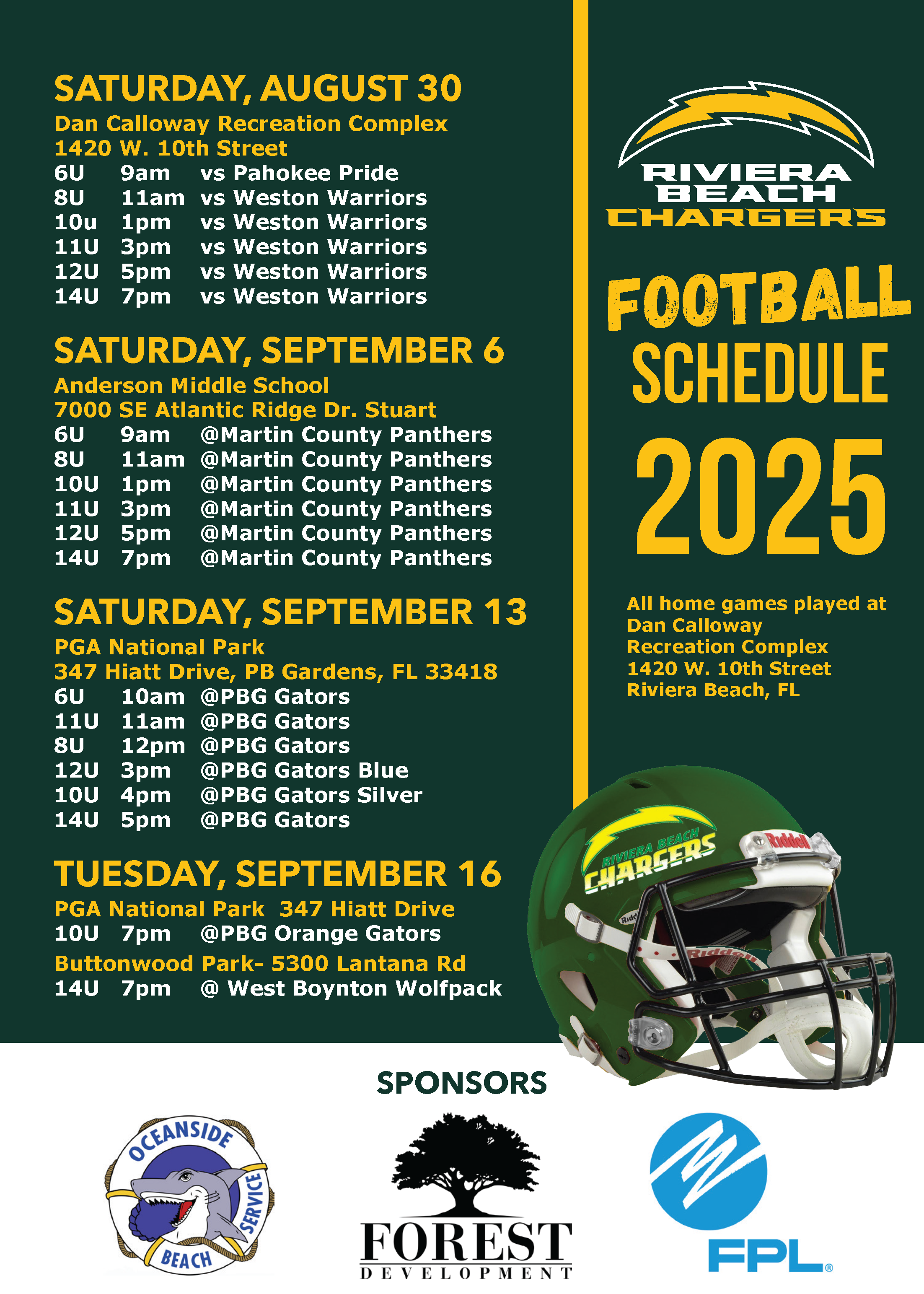 SATURDAY, AUGUST 30 Dan Calloway Recreation Complex 1420 W. 10th Street 6U 9am vs Pahokee Pride 8U 11am vs Weston Warriors 10u 1pm vs Weston Warriors 11U 3pm vs Weston Warriors 12U 5pm vs Weston Warriors 14U 7pm vs Weston Warriors SATURDAY, SEPTEMBER 6 Anderson Middle School 7000 SE Atlantic Ridge Dr. Stuart SATURDAY, SEPTEMBER 13 PGA National Park TUESDAY, SEPTEMBER 16 PGA National Park 347 Hiatt Drive 10U 7pm @PBG Orange Gators Buttonwood Park- 5300 Lantana Rd 14U 7pm @ West Boynton Wolfpack RIVERA BEACH CHARGERS FOOTBALL SCHEDULE 2025 All home games played at Dan Calloway Recreation Complex 1420 W. 10th Street Riviera Beach, FL    347 Hiatt Drive, PB Gardens, FL 33418  10am  @PBG Gators 11U 11am  @PBG Gators 8U 12pm  @PBG Gators 12U 3pm  @PBG Gators Blue 10U 4pm  @PBG Gators Silver 14U 5pm  @PBG Gators RIVERA CHARGERS SPONSORS OCEANSIDE SERVICE BEACH FOREST DEVELOPMENT FPL
