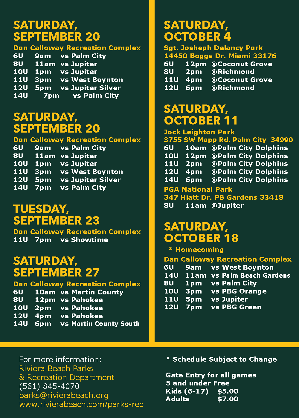 SATURDAY, SEPTEMBER 20 SATURDAY, SEPTEMBER 20 Dan Calloway Recreation Complex 6U 9am vs Palm City 8U 11am vs Jupiter 10U 1pm vs Jupiter 11U 3pm vs West Boynton 12U 5pm vs Jupiter Silver 14U 7pm vs Palm City TUESDAY, SEPTEMBER 23 Dan Calloway Recreation Complex 11U 7pm vs Showtime SATURDAY, SEPTEMBER 27 Dan Calloway Recreation Complex 6U 10am vs Martin County 8U 12pm vs Pahokee 10U 2pm vs Pahokee 12U 4pm vs Pahokee 14U 6pm vs Martin County South SATURDAY, OCTOBER 4 Sgt. Joseph Delancy Park 14450 Boggs Dr. Miami 33176 6U 12pm @Coconut Grove 8U 2pm @Richmond 11U 4pm @Coconut Grove 12U 6pm @Richmond SATURDAY, OCTOBER 11 Jock Leighton Park 3755 SW Mapp Rd. Palm City 34990 6? 10am @Palm City Dolphins 10U 12pm @Palm City Dolphins 11U 2pm @Palm City Dolphins 12U 4pm @Palm City Dolphins 14U 6pm @Palm City Dolphins PGA National Park 347 Hiatt Dr. PB Gardens 33418 8U 11am @Jupiter SCTOBER 18 * Homecoming Dan Calloway Recreation Complex 6U 9am vs West Boynton 14U 11am vs Palm Beach Gardens BU 1pm vs Palm City 10U 3pm vs PBG Orange 11U 5pm vs Jupiter 12U 7pm vs PBG Green For more information: Riviera Beach Parks & Recreation Department (561) 845-4070 parks@rivierabeach.org www.rivierabeach.com/parks-rec * Schedule Subject to Change Gate Entry for all games 5 and under Free Kids (6-17) $5.00 Adults $7.00