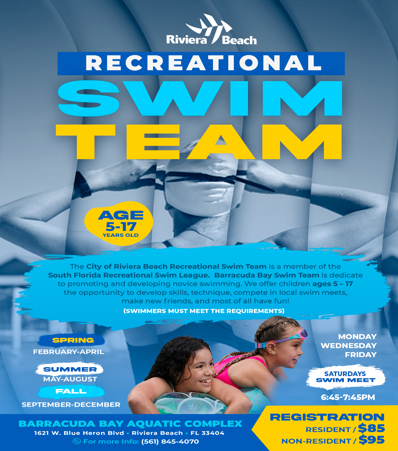 RECREATIONAL TEAM AGE 5-17 YEARS OLD The City of Riviera Beach Recreational Swim Team is a member of the South Florida Recreational Swim League. Barracuda Bay Swim Team is dedicate to promoting and developing novice swimming. We offer children ages 5 - 17 the opportunity to develop skills, technique, compete in local swim meets, make new friends, and most of all have fun! (SWIMMERS MUST MEET THE REQUIREMENTS) SPRING FEBRUARY-APRIL SUMMER MAY-AUGUST FALL SEPTEMBER-DECEMBER BARRACUDA BAY AQUATIC COMPLEX 1621 W. Blue Heron BIvd • Riviera Beach • FL 33404 For more Info: (561) 845-4070 MONDAY WEDNESDAY FRIDAY SATURDAYS SWIM MEET 6:45-7:45PM REGISTRATION RESIDENT / $85 NON-RESIDENT / $95