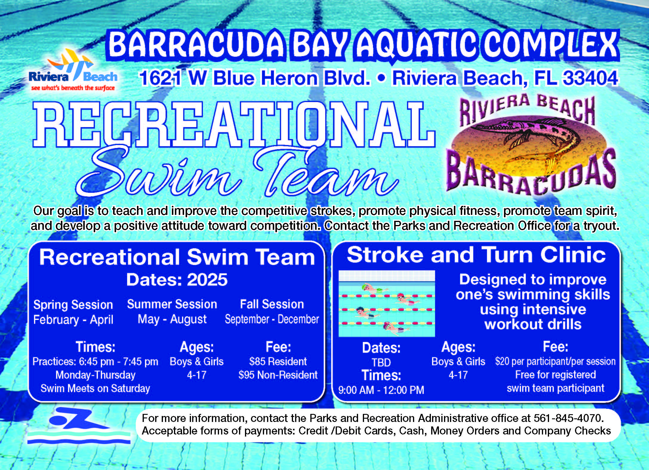 BARRACUDA BAY AQUATIC COMPLEX Recreational Swim Team Dates: 2025 RECREATIONAL Swim Team Our goal is to teach and improve the competitive strokes, promote physical fifitness, promote team spirit, and develop a positive attitude toward competition. Contact the Parks and Recreation Offifice for a tryout. For more information, contact the Parks and Recreation Administrative office at 561-845-4070. Acceptable forms of payments: Credit /Debit Cards, Cash, Money Orders and Company Checks Stroke and Turn Clinic Designed to improve one’s swimming skills using intensive workout drills Spring Session February - April Fee: $85 Resident $95 Non-Resident Summer Session May - August Ages: Boys & Girls 4-17 Dates: TBD Times: 9:00 AM - 12:00 PM Times: Practices: 6:45 pm - 7:45 pm Monday-Thursday Swim Meets on Saturday Fee: $20 per participant/per session Free for registered swim team participant