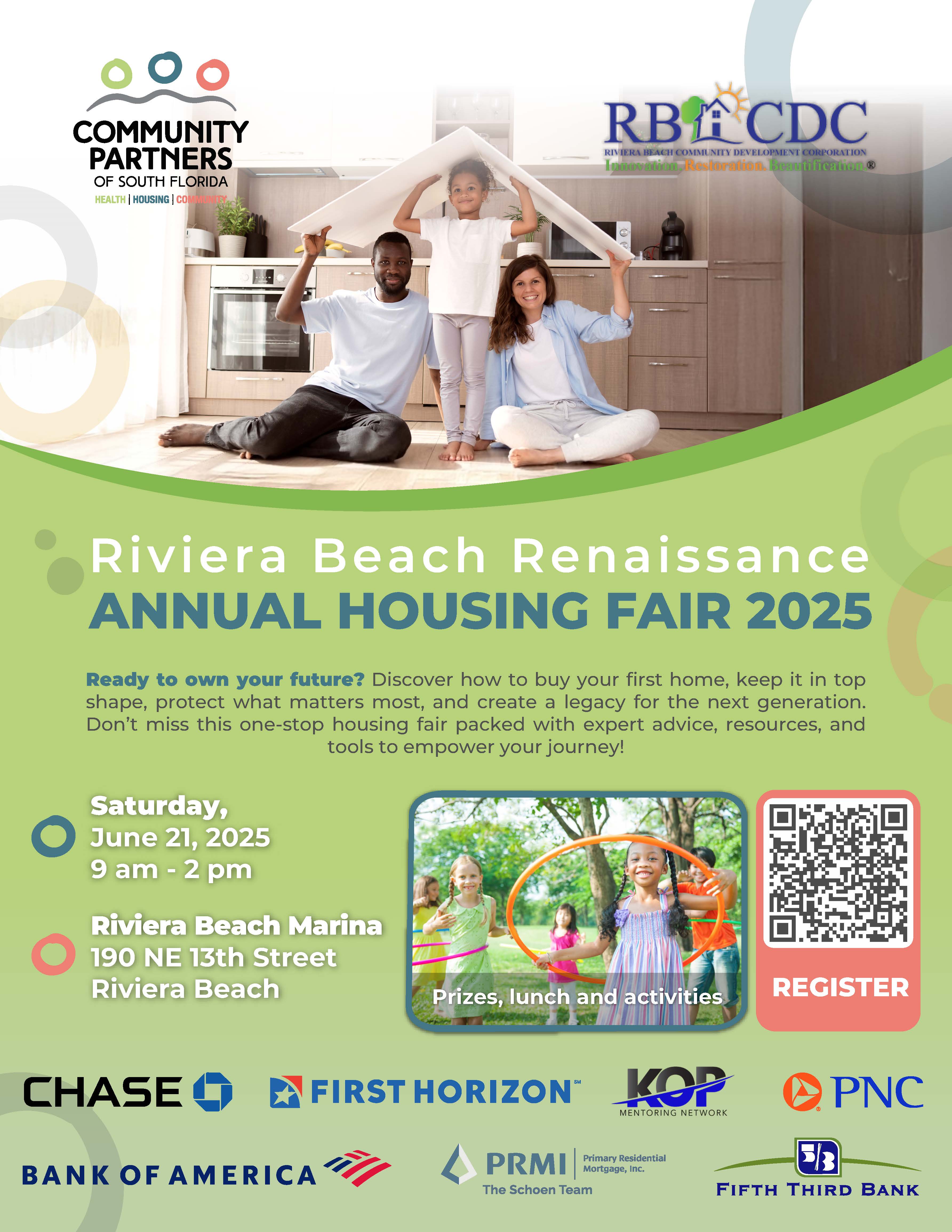 Riviera Beach Renaissance ANNUAL HOUSING FAIR 2025 Ready to own your future? Discover how to buy your first home, keep it in top shape, protect what matters most, and create a legacy for the next generation. Don't miss this one-stop housing fair packed with expert advice, resources, and tools to empower your journey! Saturday, June 21, 2025 9 am - 2 pm Riviera Beach Marina 190 NE 13th Street Riviera Beach Prizes, lunch and activities REGISTER CHASE BANK OF AMERICA A FIRST HORIZON™ ??? MENTORING NETWORK PRMI The Schoen Team Primary Residential Mortgage, Inc. PNC B FIFTH THIRD BANK