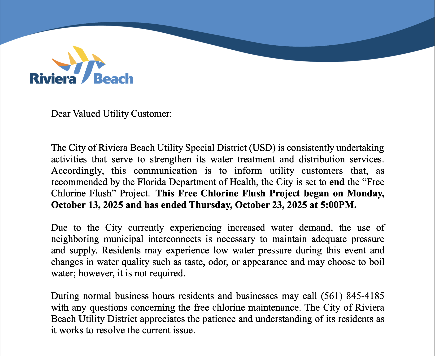 Dear Valued Utility Customer: The City of Riviera Beach Utility Special District (USD) is consistently undertaking activities that serve to strengthen its water treatment and distribution services. Accordingly, this communication is to inform utility customers that, recommended by the Florida Department of Health, the City is set to end the "Free Chlorine Flush" Project. This Free Chlorine Flush Project began on Monday, October 13, 2025 and has ended Thursday, October 23, 2025 at 5:00PM. Due to the City currently experiencing increased water demand, the use of neighboring municipal interconnects is necessary to maintain adequate pressure and supply. Residents may experience low water pressure during this event and changes in water quality such as taste, odor, or appearance and may choose to boil water; however, it is not required. During normal business hours residents and businesses may call (561) 845-4185 with any questions concerning the free chlorine maintenance. The City of Riviera Beach Utility District appreciates the patience and understanding of its residents as it works to resolve the current issue.