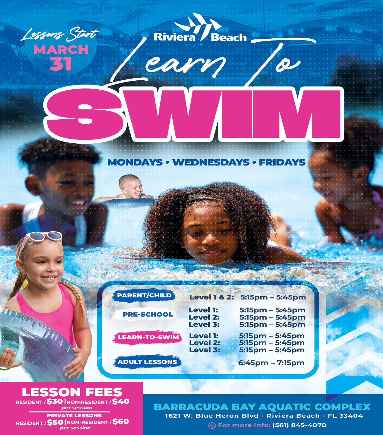 Lessong Start MARCH 31 Riviera /Beach earn SWIM MONDAYS • WEDNESDAYS • FRIDAYS PARENT/CHILD  Level 1 & 2: 5:15pm - 5:45pm PRE-SCHOOL Level 1: 5:15pm - 5:45pm Level 2: 5:15pm - 5:45pm Level 3: 5:15pm - 5:45pm LEARN-TO-SWIM Level 1: 5:15pm - 5:45pm Level 2: 5:15pm - 5:45pm Level 3: 5:15pm - 5:45pm ADULT LESSONS 6:45pm - 7:15pm LESSON FEES RESIDENT / $30 NON-RESIDENT / $40 per session PRIVATE LESSONS RESIDENT / $50 |NON-RESIDENT / $60 per session BARRACUDA BAY AQUATIC COMPLEX 1621 W. Blue Heron Bivd • Riviera Beach • FL 33404 For more Info: (561) 845-4070