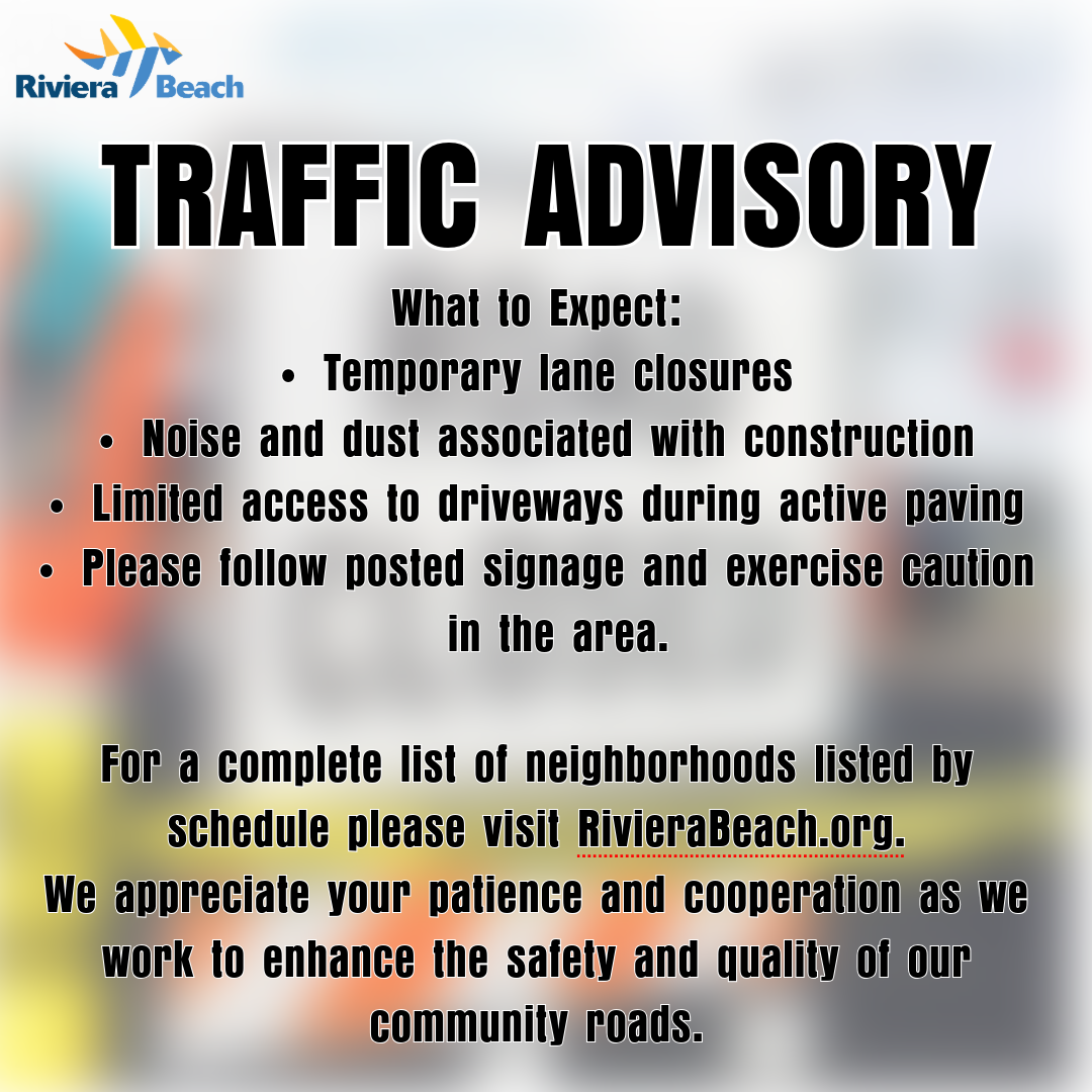 TRAFFIC ADVISORY What to Expect: • Temporary lane closures • Noise and dust associated with construction • Limited access to driveways during active paving • Please follow posted signage and exercise caution in the area. For a complete list of neighborhoods listed by schedule please visit RivieraBeach.org. We appreciate your patience and cooperation as we work to enhance the safety and quality of our community roads.