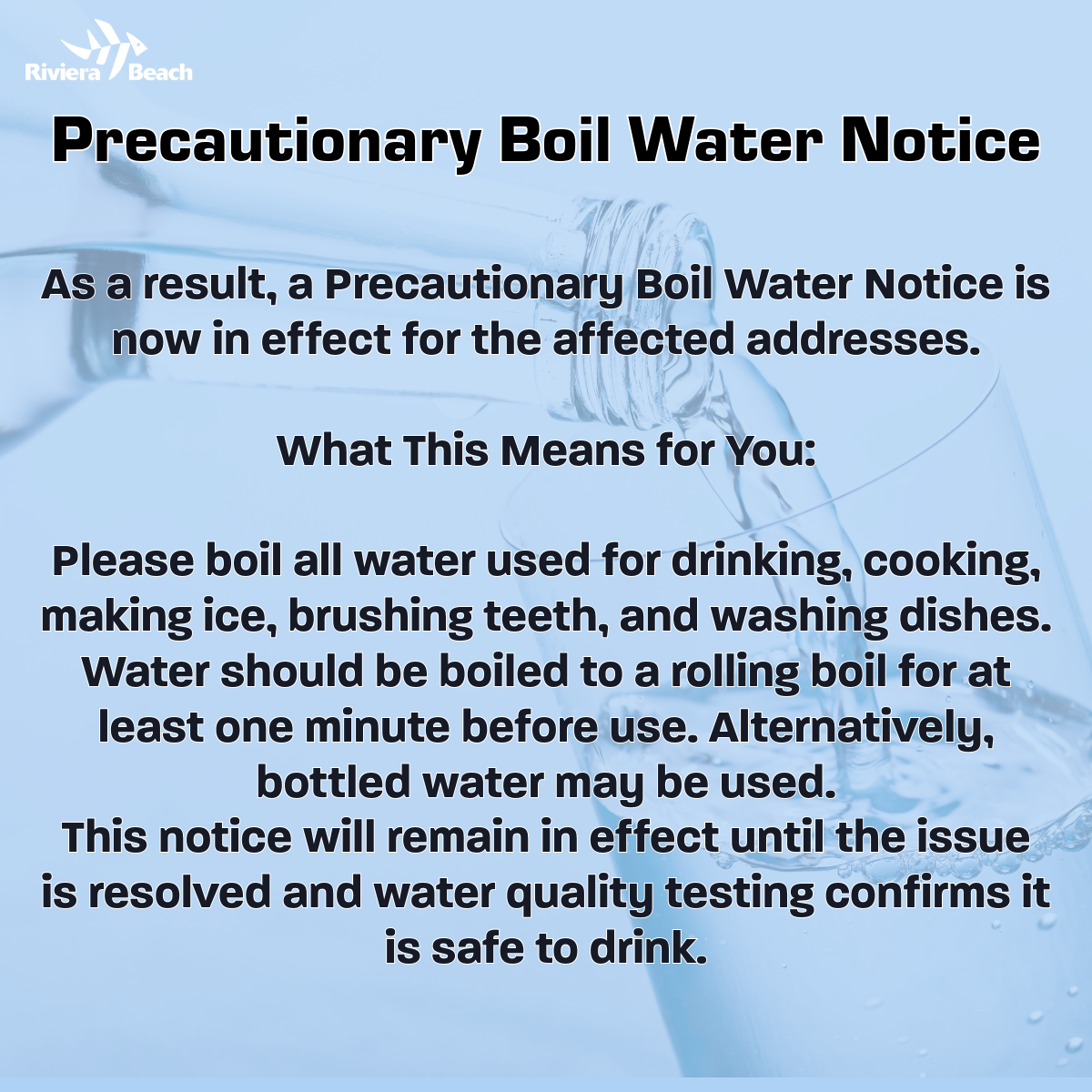 Precautionary Boil Water Notice As a result, a Precautionary Boil Water Notice is now in effect for the affected addresses. What This Means for You: Please boil all water used for drinking, cooking, making ice, brushing teeth, and washing dishes. Water should be boiled to a rolling boil for at least one minute before use. Alternatively, bottled water may be used. This notice will remain in effect until the issue is resolved and water quality testing confirms it is safe to drink.