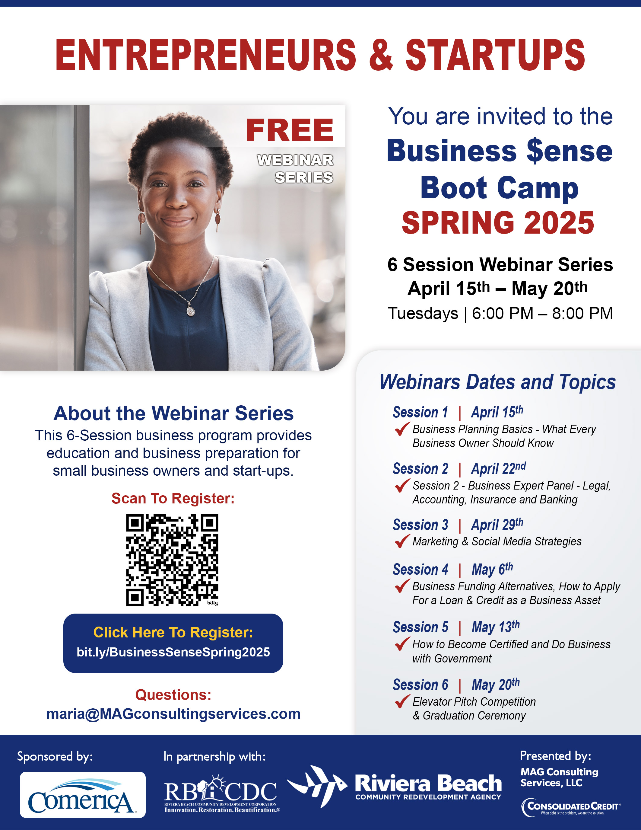 ENTREPRENEURS & STARTUPS FREE WEBINAR SERIES You are invited to the Business $ense Boot Camp SPRING 2025 6 Session Webinar Series April 15th - May 20th Tuesdays | 6:00 PM - 8:00 PM About the Webinar Series This 6-Session business program provides education and business preparation for small business owners and start-ups. Scan To Register: Click Here To Register: bit.ly/BusinessSenseSpring2025 Questions: maria@MAGconsultingservices.com Sponsored by: ComericA In partnership with: RB'ACDC RIVIERA BEACH COMMUNITY DEVELOPMENT CORPORATION Innovation. Restoration.Beautification. Webinars Dates and Topics Session 1 | April 15th Business Planning Basics - What Every Business Owner Should Know Session 2 | April 22nd • Session 2 - Business Expert Panel - Legal, Accounting, Insurance and Banking Session 3 | April 29th Marketing & Social Media Strategies Session 4 | May 6th Business Funding Alternatives, How to Apply For a Loan & Credit as a Business Asset Session 5 | May 13th How to Become Certified and Do Business with Government Session 6 | May 20th Elevator Pitch Competition & Graduation Ceremony Riviera Beach COMMUNITY REDEVELOPMENT AGENCY Presented by: MAG Consulting Services, LLC CONSOLIDATED CREDIT®