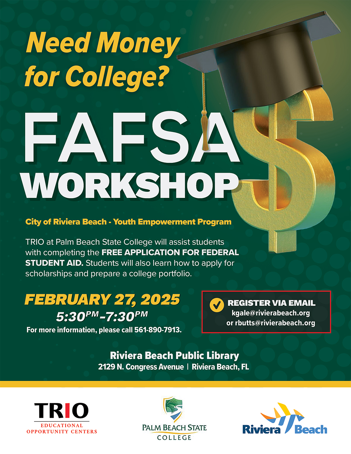 Need Money for College? FAFSA WORKSHOP City of Riviera Beach - Youth Empowerment Program TRIO at Palm Beach State College will assist students with completing the FREE APPLICATION FOR FEDERAL STUDENT AID. Students will also learn how to apply for scholarships and prepare a college portfolio. FEBRUARY 27, 2025 5:30PM -7:30PM For more information, please call 561-890-7913. Riviera Beach Public Library 2129 N. Congress Avenue | Riviera Beach, FL REGISTER VIA EMAIL kgale@rivierabeach.org or rbutts@rivierabeach.org TRIO EDUCATIONAL OPPORTUNITY CENTERS PALM BEACH STATE COLLEGE Riviera Beach