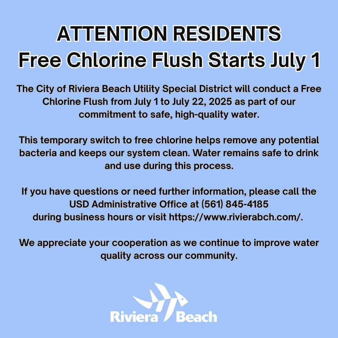 ATTENTION RESIDENTS Free Chlorine Flush Starts July 1 The City of Riviera Beach Utility Special District will conduct a Free Chlorine Flush from July 1 to July 22, 2025 as part of our commitment to safe, high-quality water. This temporary switch to free chlorine helps remove any potential bacteria and keeps our system clean. Water remains safe to drink and use during this process. If you have questions or need further information, please call the USD Administrative Office at (561) 845-4185 during business hours or visit https://www.rivierabch.com/. We appreciate your cooperation as we continue to improve water quality across our community. Riviera Beach