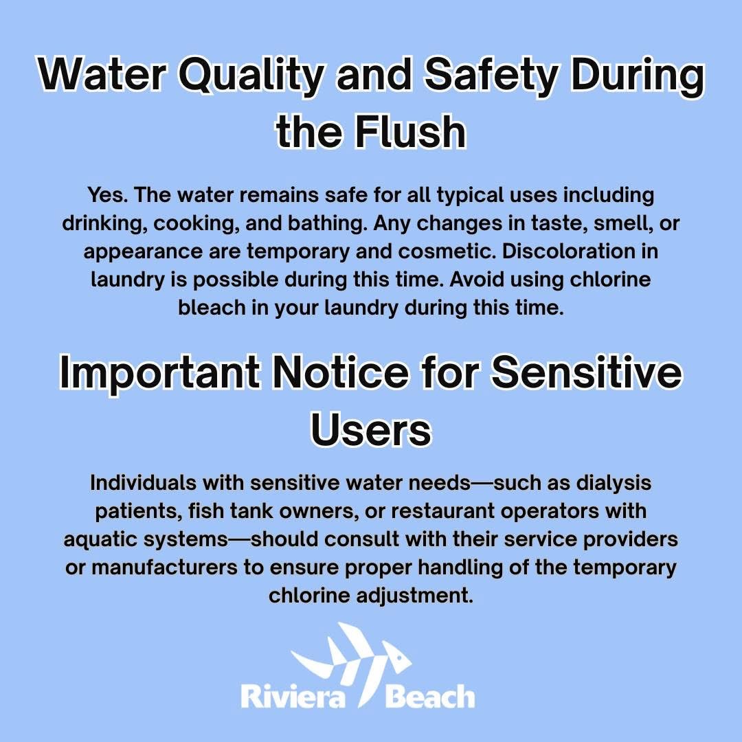 Water Quality and Safety During the Flush Yes. The water remains safe for all typical uses including drinking, cooking, and bathing. Any changes in taste, smell, or appearance are temporary and cosmetic. Discoloration in laundry is possible during this time. Avoid using chlorine bleach in your laundry during this time. Important Notice for Sensitive Users Individuals with sensitive water needs-such as dialysis patients, fish tank owners, or restaurant operators with aquatic systems-should consult with their service providers or manufacturers to ensure proper handling of the temporary chlorine adjustment. Riviera Beach