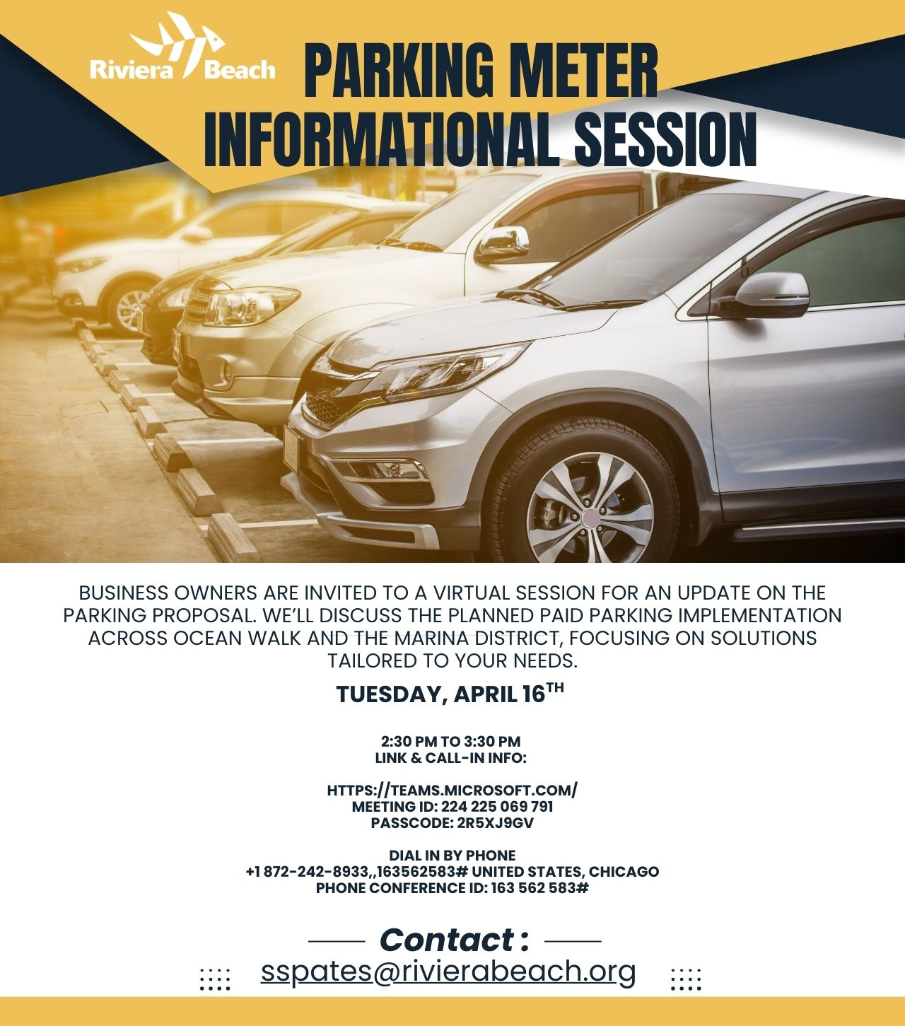 PARKING METER INFORMATIONAL SESSION BUSINESS OWNERS ARE INVITED TO A VIRTUAL SESSION FOR AN UPDATE ON THE PARKING PROPOSAL. WE'LL DISCUSS THE PLANNED PAID PARKING IMPLEMENTATION ACROSS OCEAN WALK AND THE MARINA DISTRICT, FOCUSING ON SOLUTIONS TAILORED TO YOUR NEEDS. TUESDAY, APRIL 16TH 2:30 PM TO 3:30 PM LINK & CALL-IN INFO: HTTPS://TEAMS.MICROSOFT.COM/ MEETING ID: 224 225 069 791 PASSCODE: 2R5XJ9GV DIAL IN BY PHONE +1 872-242-8933,163562583# UNITED STATES, CHICAGO PHONE CONFERENCE ID: 163 562 583# :::: Contact: sspates@rivierabeach.org