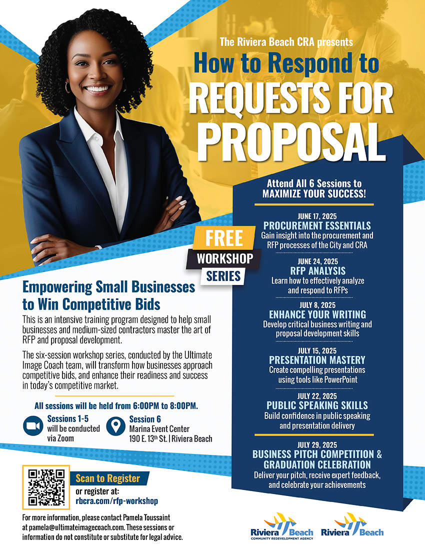 The Riviera Beach CRA presents How to Respond to REQUESTS FOR PROPOSAL Attend All 6 Sessions to MAXIMIZE YOUR SUCCESS! FREE WORKSHOP SERIES JUNE 17, 2025 PROCUREMENT ESSENTIALS Gain insight into the procurement and RP processes of the City and CRA JUNE 24, 2025 RFP ANALYSIS Learn how to effectively analyze and respond to RFPs JULY 8, 2025 ENHANCE YOUR WRITING Develop critical business writing and proposal development skills JULY 15, 2025 PRESENTATION MASTERY Create compelling presentations using tools like PowerPoint JULY 22, 2025 PUBLIC SPEAKING SKILLS Build confidence in public speaking and presentation delivery JULY 29, 2025 BUSINESS PITCH COMPETITION & GRADUATION CELEBRATION Deliver your pitch, receive expert feedback, and celebrate your achievements Scan to Register or register at: rbcra.com/rfp-workshop For more information, please contact Pamela Toussaint at pamela@ultimateimagecoach.com. These sessions or information do not constitute or substitute for legal advice.