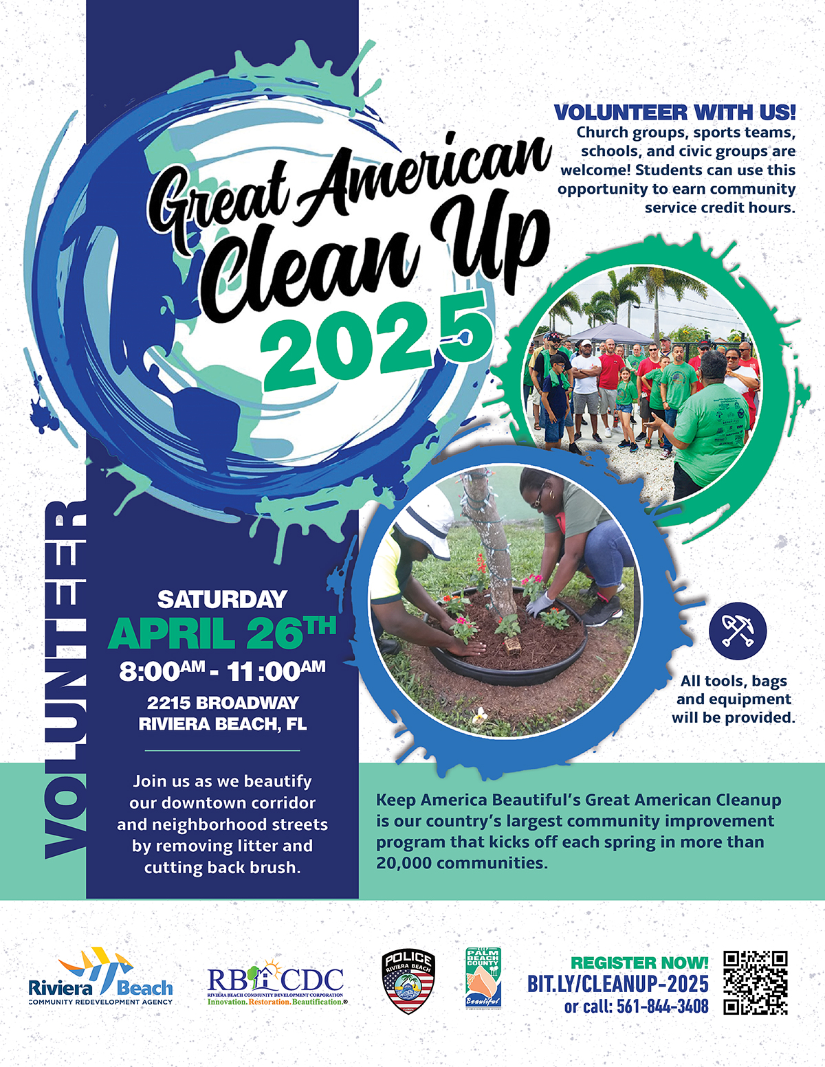 VOLUNTEER WITH US! Great American Church groups, sports teams, schools, and civic groups are welcome! Students can use this Clean Up opportunity to earn community service credit hours. 2025 VOLUNTEER SATURDAY APRIL 26TH 8:00AM - 11:00AM 2215 BROADWAY RIVIERA BEACH, FL Join us as we beautify our downtown corridor and neighborhood streets by removing litter and cutting back brush. All tools, bags and equipment will be provided. Keep America Beautiful's Great American Cleanup is our country's largest community improvement program that kicks off each spring in more than 20,000 communities. POLICE Riviera Beach COMMUNITY REDEVELOPMENT AGENCY RBACDC TINITY NEVY MENTAT GODMONTIAN cation.@ Besulfur REGISTER NOW! BIT.LY/CLEANUP-2025 or call: 561-844-3408