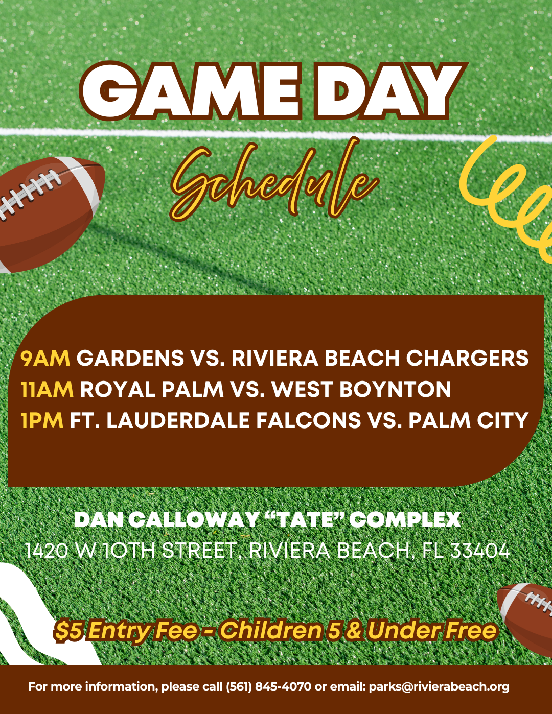 GAME DAY Gehedive 9AM GARDENS VS. RIVIERA BEACH CHARGERS 11AM ROYAL PALM VS. WEST BOYNTON 1PM FT. LAUDERDALE FALCONS VS. PALM CITY DAN CALLOWAY "TATE" COMPLEX 1420 W1OTH STREET RIVIERA BEACH, FL 33404 $5 Entry Fee - Children 5 & Under Free For more information, please call (561) 845-4070 or email: parks@rivierabeach.org