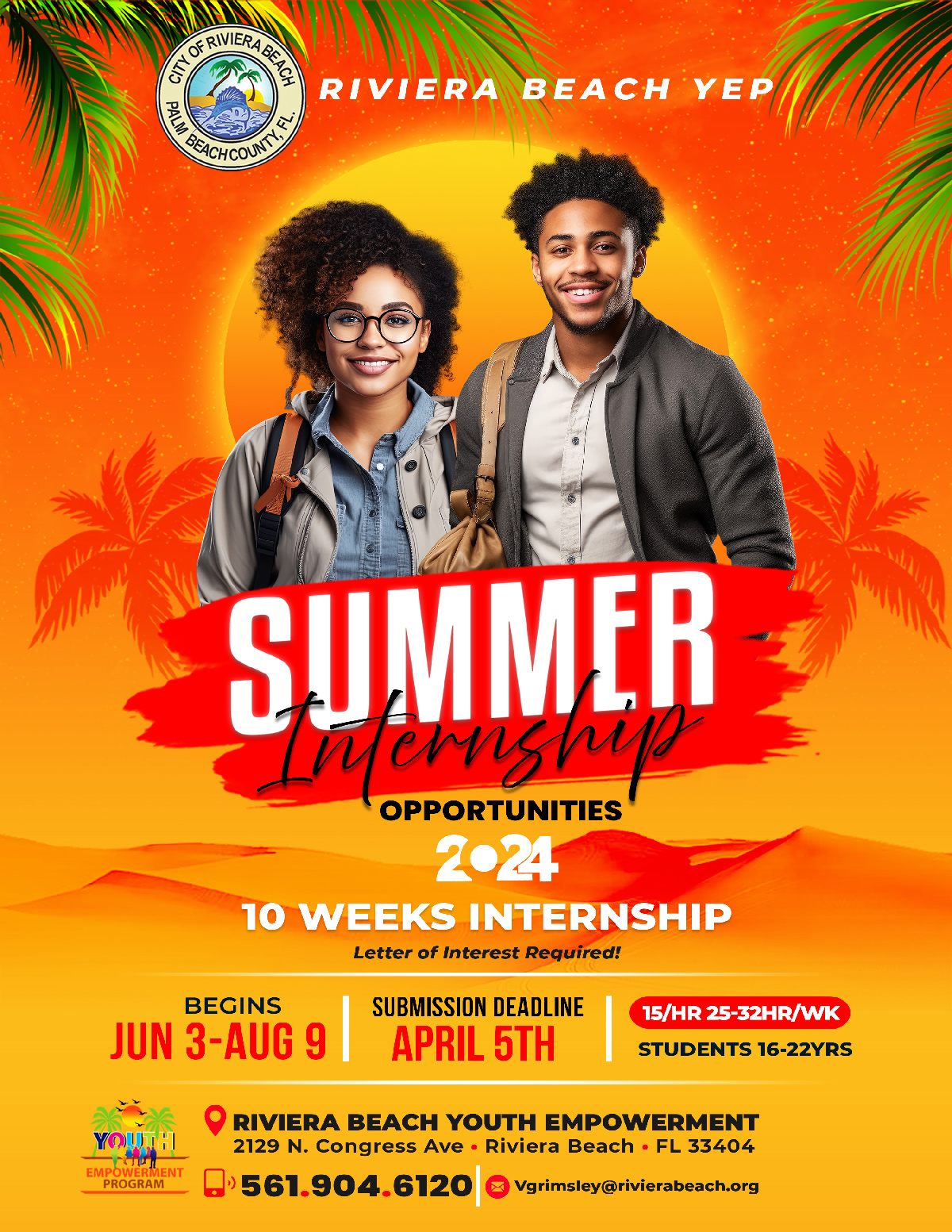 RiVIERA BEACH YEP SUMMER ?????? OPPORTUNITIES 2024 10 WEEKS INTERNSHIP Letter of Interest Required! BEGINS JUN 3-AUG 9 SUBMISSION DEADLINE APRIL 5TH 15/HR 25-32HR/WK STUDENTS 16-22YRS EMPOWÈRMENT PROGRAM O RIVIERA BEACH YOUTH EMPOWERMENT 2129 N. Congress Ave • Riviera Beach • FL 33404 •' 561.904.6120 @ vgrimsley@rivierabeach.org