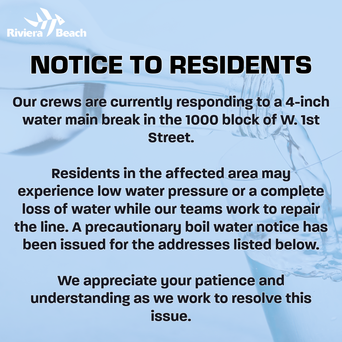 NOTICE TO RESIDENTS Our crews are currently responding to a 4-inch water main break in the 1000 block of W. 1st Street. Residents in the affected area may experience low water pressure or a complete loss of water while our teams work to repair the line. A precautionary boil water notice has been issued for the addresses listed below. We appreciate your patience and understanding as we work to resolve this
