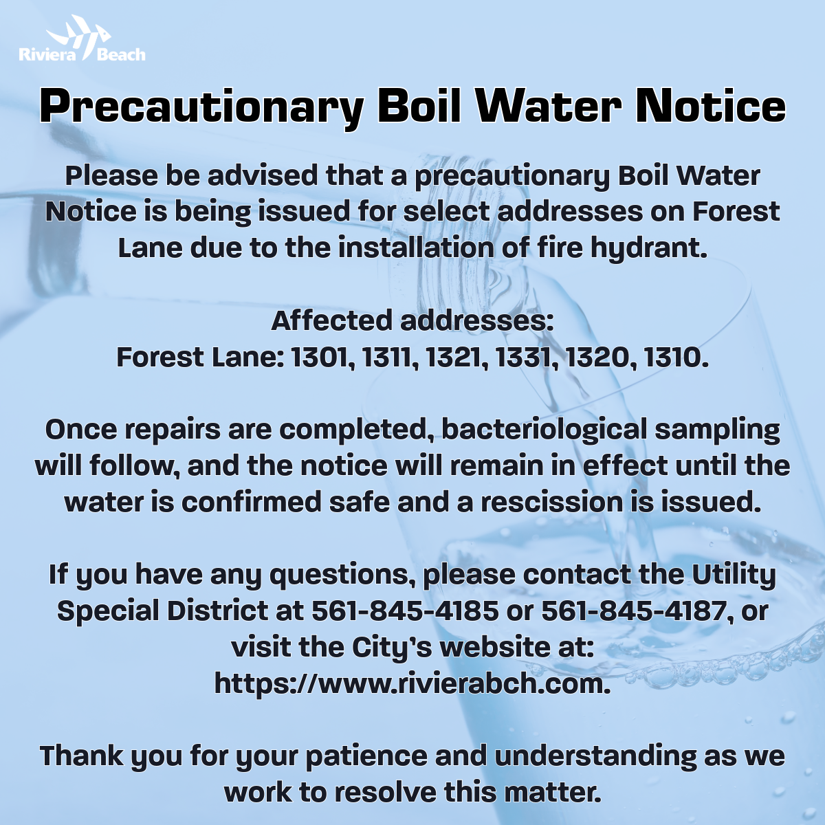 Precautionary Boil Water Notice Please be advised that a precautionary Boil Water Notice is being issued for select addresses on Forest Lane due to the installation of fire hydrant. Affected addresses: Forest Lane: 1301, 1311, 1321, 1331, 1320, 1310. Once repairs are completed, bacteriological sampling will follow, and the notice will remain in effect until the water is confirmed safe and a rescission is issued. If you have any questions, please contact the Utility Special District at 561-845-4185 or 561-845-4187, or visit the City's website at: https://www.rivierabch.com. Thank you for your patience and understanding as we work to resolve this matter.