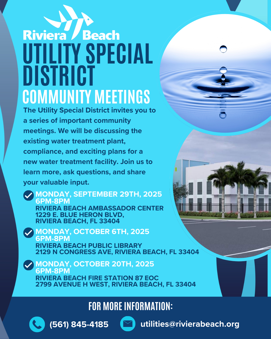 Riviera /Beach UTILITY SPECIAL DISTRICT COMMUNITY MEETINGS The Utility Special District invites you to a series of important community meetings. We will be discussing the existing water treatment plant, compliance, and exciting plans for a new water treatment facility. Join us to learn more, ask questions, and share your valuable input. / MONDAY, SEPTEMBER 29TH, 2025 6PM-8PM RIVIERA BEACH AMBASSADOR CENTER 1229 E. BLUE HERON BLVD, RIVIERA BEACH, FL 33404 MONDAY, OCTOBER 6TH, 2025 6PM-8PM RIVIERA BEACH PUBLIC LIBRARY 2129 N CONGRESS AVE, RIVIERA BEACH, FL 33404 MONDAY, OCTOBER 20TH, 2025 6PM-8PM RIVIERA BEACH FIRE STATION 87 EOC 2799 AVENUE H WEST, RIVIERA BEACH, FL 33404 FOR MORE INFORMATION: (561) 845-4185 utilities@rivierabeach.org