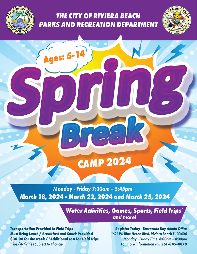 THE CITY OF RIVIERA BEACH PARKS AND RECREATION DEPARTMENT Ages: 5-14 Spring Break CAMP 2024 Monday - Friday 7:30am - 5:45pm March 18, 2024 - March 22, 2024 and March 25, 2024 Water Activities, Games, Sports, Field Trips* and more! Transportation Provided to Field Trips Must Bring Lunch / Breakfast and Snack Provided $30.00 for the week / *Additional cost for Field Trips Trips/ Activities Subject to Change Register Today - Barracuda Bay Admin Office 1621 W. Blue Heron Blvd, Riviera Beach FL 33404 Monday - Friday Time: 8:00am - 4:30pm For more information call 561-845-4070