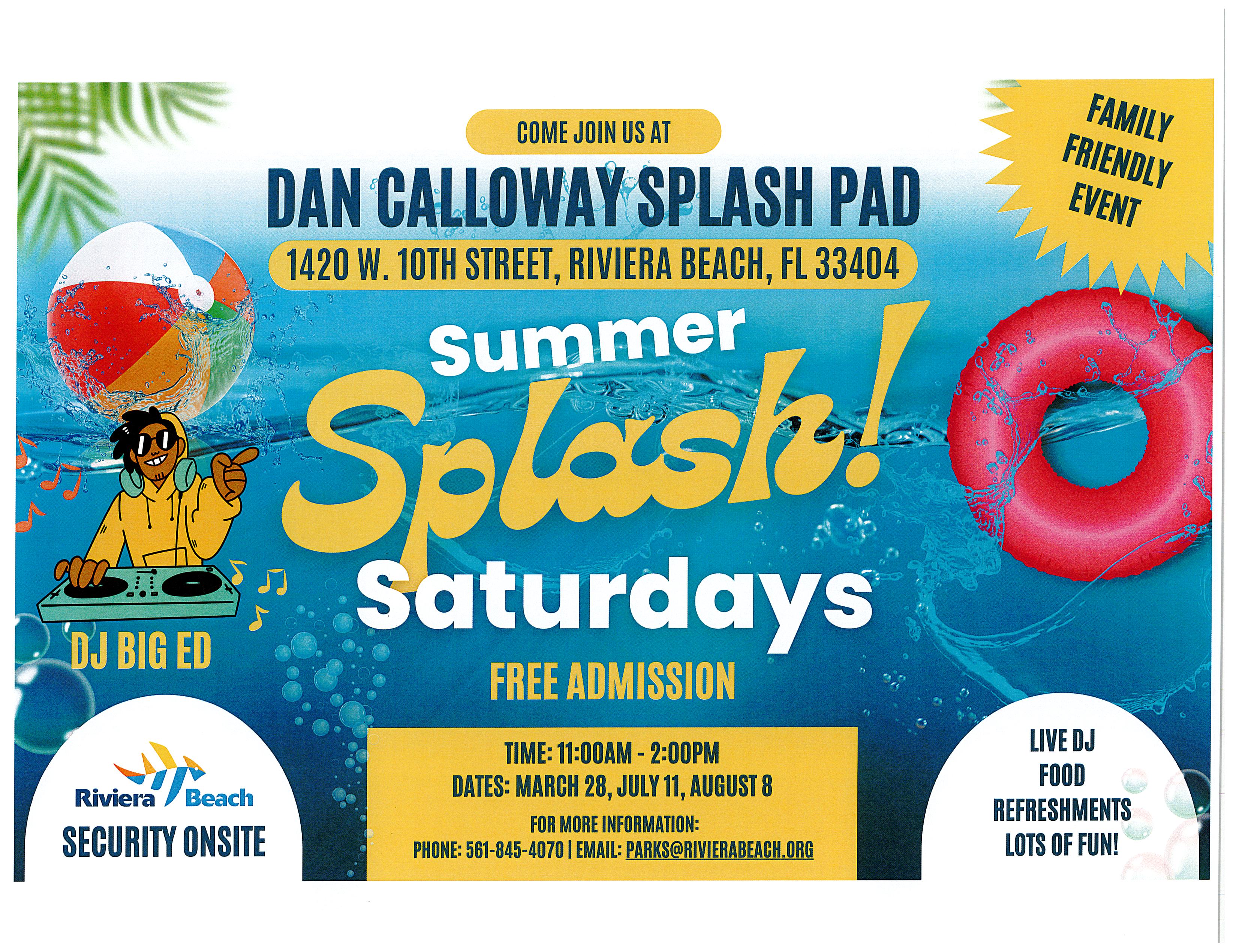 Come Join Us At Dan Calloway Splash Pad 1420 W. 10th Street, Riviera Beach, FL 33404 Summer Splash Saturdays Free Admission Time: 11:00am - 2:00pm Dates: March 28, July 11, August 8. For More Information: Phone: 561-845-4070 Email: parks@rivierabeach.org Family Friendly Event Live DJ Food Refreshments Lots Of Fun!