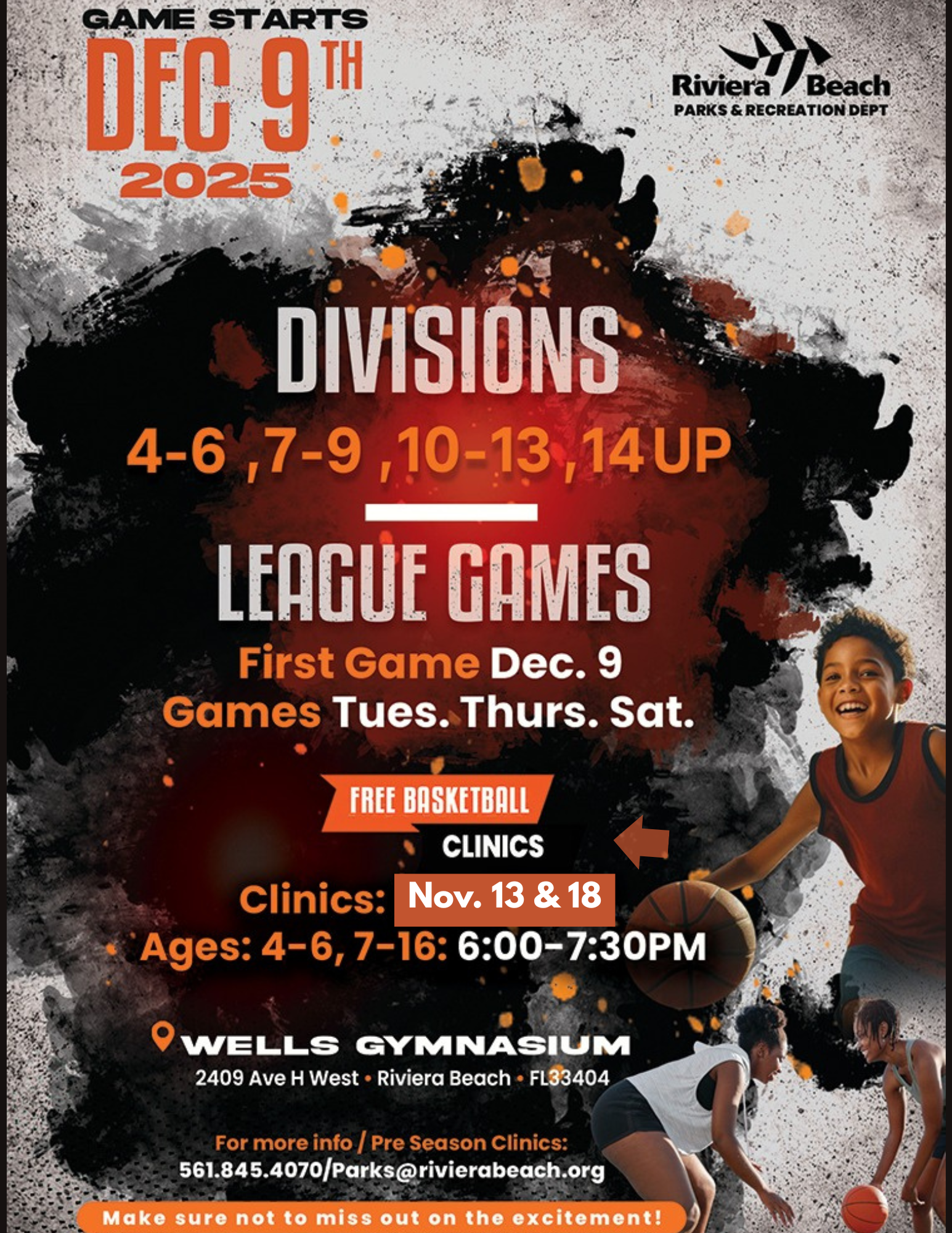 GAME STARTS DEC 9TH 2025 Riviera erd/Beach PARKS & RECREATION DEPT DIVISIONS 4-6,7-9,10-13,14 UP LEAGUE GAMES First Game Dec. 9 Games Tues. Thurs. Sat. FREE BASKETBALL CLINICS Clinics: Nov. 13 & 18 Ages: 4-6, 7-16: 6:00-7:30PM WELLS GYMNASIUM 2409 Ave H West • Riviera Beach • FL33404 For more info / Pre Season Clinics: 561.845.4070/Parks@rivierabeach.org Make sure not to miss out on the excitement!