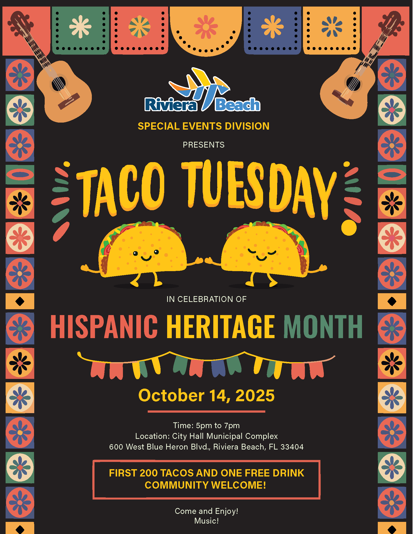 SPECIAL EVENTS DIVISION PRESENTS TACO TUESDAY' IN CELEBRATION OF HISPANIC HERITAGE MONTH October 14, 2025 Time: 5pm to 7pm Location: City Hall Municipal Complex 600 West Blue Heron Blvd., Riviera Beach, FL 33404 FIRST 200 TACOS AND ONE FREE DRINK COMMUNITY WELCOME! Come and Enjoy! Music!