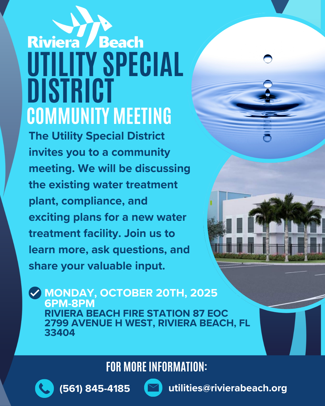 Riviera /Beach UTILITY SPECIAL DISTRICT COMMUNITY MEETINGS The Utility Special District invites you to a series of important community meetings. We will be discussing the existing water treatment plant, compliance, and exciting plans for a new water treatment facility. Join us to learn more, ask questions, and share your valuable input. / MONDAY, SEPTEMBER 29TH, 2025 6PM-8PM RIVIERA BEACH AMBASSADOR CENTER 1229 E. BLUE HERON BLVD, RIVIERA BEACH, FL 33404 MONDAY, OCTOBER 6TH, 2025 6PM-8PM RIVIERA BEACH PUBLIC LIBRARY 2129 N CONGRESS AVE, RIVIERA BEACH, FL 33404 MONDAY, OCTOBER 20TH, 2025 6PM-8PM RIVIERA BEACH FIRE STATION 87 EOC 2799 AVENUE H WEST, RIVIERA BEACH, FL 33404 FOR MORE INFORMATION: (561) 845-4185 utilities@rivierabeach.org