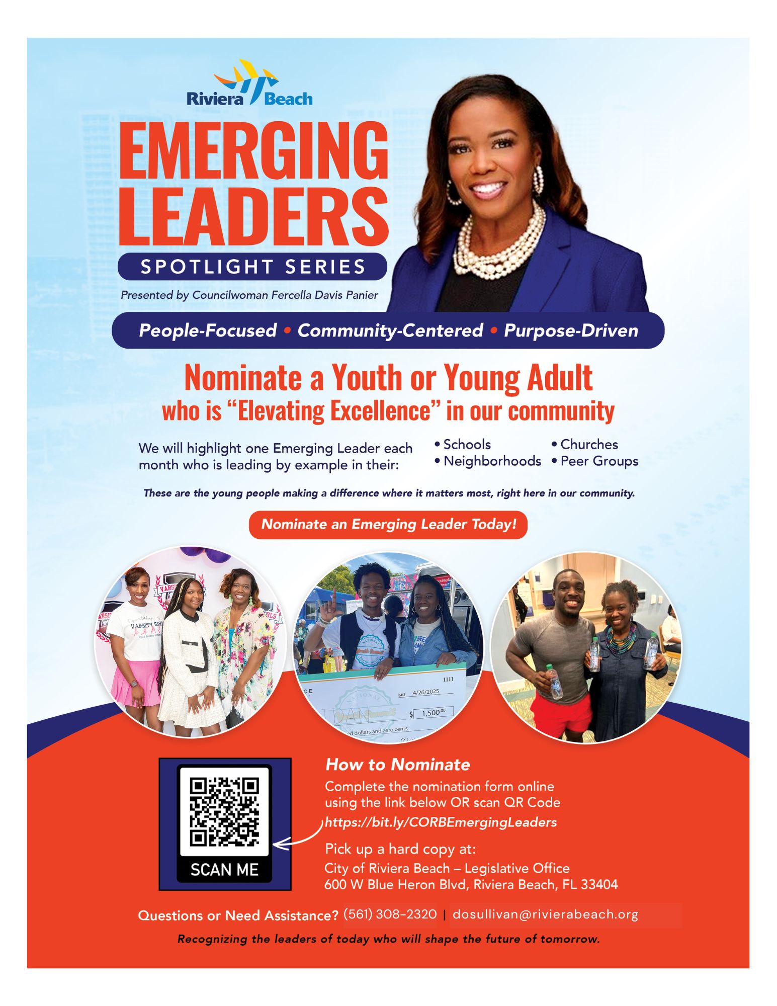EMERGING LEADERS SPOTLIGHT SERIES Presented by Councilwoman Fercella Davis Panier People-Focused • Community-Centered • Purpose-Driven Nominate a Youth or Young Adult who is "Elevating Excellence" in our community We will highlight one Emerging Leader each • Schools • Churches month who is leading by example in their: • Neighborhoods • Peer Groups These are the young people making a difference where it matters most, right here in our community. Nominate an Emerging Leader Today! VARSITY GIR 4/26/2025 1,50000 ad dollars and zero cents How to Nominate Complete the nomination form online using the link below OR scan QR Code https://bit.ly/CORBEmergingLeaders Pick up a hard copy at: SCAN ME City of Riviera Beach - Legislative Office 600 W Blue Heron Blvd, Riviera Beach, FL 33404 Questions or Need Assistance? (561) 308-2320 | dosullivan@rivierabeach.org Recognizing the leaders of today who will shape the future of tomorrow. EMERGING LEADERS SPOTLIGHT SERIES Presented by Councilwoman Fercella Davis Panier People-Focused • Community-Centered • Purpose-Driven Nominate a Youth or Young Adult who is "Elevating Excellence" in our community We will highlight one Emerging Leader each • Schools • Churches month who is leading by example in their: • Neighborhoods • Peer Groups These are the young people making a difference where it matters most, right here in our community. Nominate an Emerging Leader Today! VARSITY GIR 4/26/2025 1,50000 ad dollars and zero cents How to Nominate Complete the nomination form online using the link below OR scan QR Code https://bit.ly/CORBEmergingLeaders Pick up a hard copy at: SCAN ME City of Riviera Beach - Legislative Office 600 W Blue Heron Blvd, Riviera Beach, FL 33404 Questions or Need Assistance? (561) 308-2320 | dosullivan@rivierabeach.org Recognizing the leaders of today who will shape the future of tomorrow.