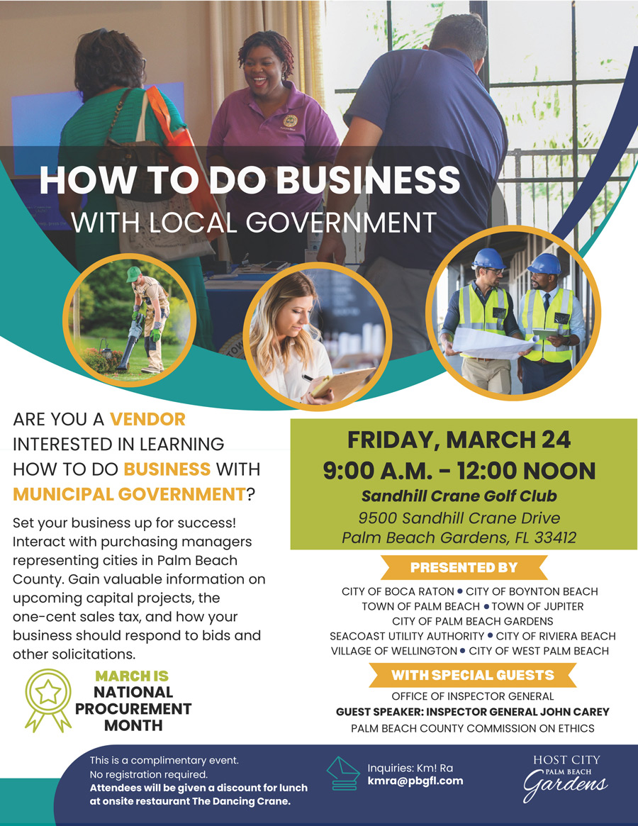 HOW TO DO BUSINESS WITH LOCAL GOVERNMENT ARE YOU A VENDOR INTERESTED IN LEARNING HOW TO DO BUSINESS WITH MUNICIPAL GOVERNMENT? Set your business up for success! Interact with purchasing managers representing cities in Palm Beach County. Gain valuable information on upcoming capital projects, the one-cent sales tax, and how your business should respond to bids and other solicitations. MARCH IS NATIONAL PROCUREMENT MONTH This is a complimentary event. No registration required. Attendees will be given a discount for lunch at onsite restaurant The Dancing Crane. FRIDAY, MARCH 24 9:00 A.M. - 12:00 NOON Sandhill Crane Golf Club 9500 Sandhill Crane Drive Palm Beach Gardens. FL 33412 PRESENTED BY CITY OF BOCA RATON • CITY OF BOYNTON BEACH TOWN OF PALM BEACH • TOWN OF JUPITER CITY OF PALM BEACH GARDENS SEACOAST UTILITY AUTHORITY • CITY OF RIVIERA BEACH VILLAGE OF WELLINGTON • CITY OF WEST PALM BEACH WITH SPECIAL GUESTS OFFICE OF INSPECTOR GENERAL GUEST SPEAKER: INSPECTOR GENERAL JOHN CAREY PALM BEACH COUNTY COMMISSION ON ETHICS Inquiries: Km! Ra kmra@pbgfl.com HOST CITY ~ PALM BEACH Gardens
