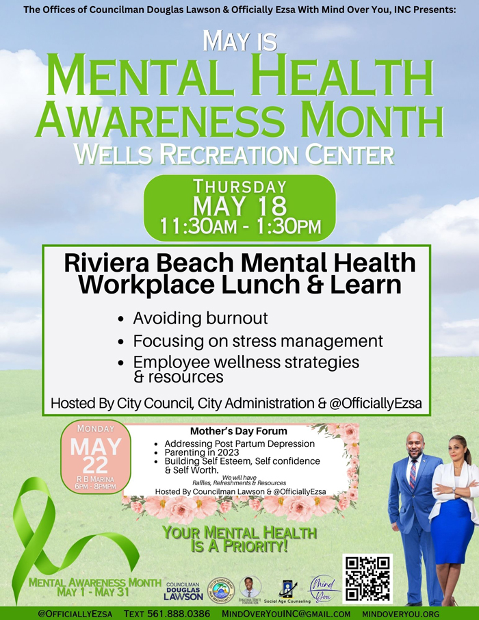The Offices of Councilman Douglas Lawson & Officially Ezsa With Mind Over You, INC Presents: MAY IS MENTAL HEALTH AWARENESS MONTH WELLS RECREATION CENTER THURSDAY MAY 18 11:30AM - 1:30PM Riviera Beach Mental Health Workplace Lunch & Learn • Avoiding burnout Focusing on stress management Employee wellness strategies & resources Hosted By City Council, City Administration & @OfficiallyEzsa MoNdAY MAY 22 R B MARINA 6PM 8PMPM Mother's Day Forum Addressing PostPartum Depression Parenting in 2023 Building Self Esteem, Self confidence & Self Worth. Rafles, Rel&S imbhaV& Resources Hosted By Councilman Lawson & @OfficiallyEzsa YOUR MENTAL HEALTH IS A PRIORITY!