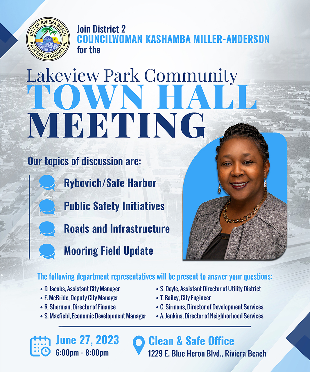 Join District 2 COUNCILWOMAN KASHAMBA MILLER-ANDERSON for the ? BEACH COU Lakeview Park Community TOWN HALL MEETING Our topics of discussion are: Rybovich/Safe Harbor Public Safety Initiatives Roads and Infrastructure Mooring Field Update The following department representatives will be present to answer your questions: • D. Jacobs, Assistant City Manager • S. Doyle, Assistant Director of Utility District • E. McBride, Deputy City Manager • T. Bailey, City Engineer • R. Sherman, Director of Finance • C. Sirmons, Director of Development Services • S. Maxfield, Economic Development Manager • A. Jenkins, Director of Neighborhood Services June 27, 2023 6:00pm - 8:00pm Clean & Safe Office 1229 E. Blue Heron Blvd., Riviera Beach