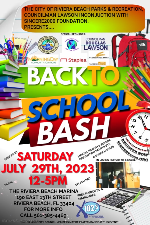 THE CITY OF RIVIERA BEACH PARKS & RECREATION, COUNCILMAN LAWSON INCONJUCTION WITH SINCERE2000 FOUNDATION. PRESENTS... OFFICAL SPONSORS: GETTESTEEN G RIVIER; COUNCILMAN DOUGLAS LAWSON *NINGDAY I Staples COMMUNITY SOLUTIONS BACKTO = SCHOOL BASH NO SATURDAY MENTAL HEALTH & SUICIDE § PREVENTION PAMPHLETS BOUNCE HOUSES MATTILE SUPPLIES INSA REGISTER NOS IN LOVING MEMORY OF SINCERE SINCERE2000.ORO JULY 29TH, 2023 USIC 12-5PM SPLASH PAD THE RIVIERA BEACH MARINA 190 EAST 13TH STREET FREE HAIRCUTS & MANICURES RIVIERA BEACH, FL 33404 FOR MORE INFO 1023 CALL 561-385-446g