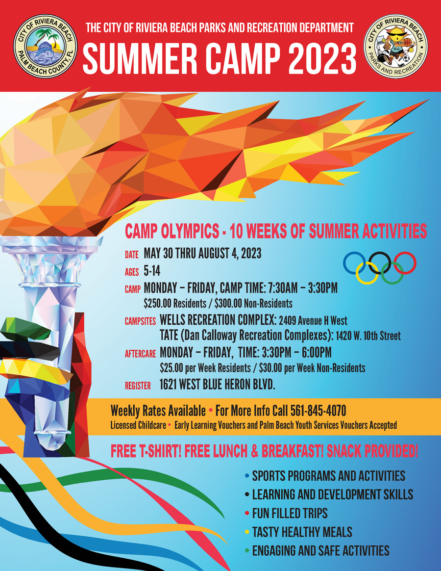THE CITY OF RIVIERA BEACH PARKS AND RECREATION DEPARTMENT SUMMER CAMP 2023 TKS AND RECREATIO CAMP OLYMPICS - 10 WEEKS OF SUMMER ACTIVITIES DATE MAY 30 THRU AUGUST 4, 2023 AGES 5-14 000 CAMP MONDAY - FRIDAY, CAMP TIME: 7:30AM - 3:30PM $250.00 Residents / $300.00 Non-Residents CAMPSITES WELLS RECREATION COMPLEX: 2409 Avenue H West TATE (Dan Calloway Recreation Complexes): 1420 W. 10th Street AFTERCARE MONDAY - FRIDAY, TIME: 3:30PM - 6:00PM $25.00 per Week Residents / $30.00 per Week Non-Residents REGISTER 1621 WEST BLUE HERON BLVD. Weekly Rates Available • For More Info Call 561-845-4070 Licensed Childcare • Early Learning Vouchers and Palm Beach Youth Services Vouchers Accepted FREE T-SHIRT! FREE LUNCH & BREAKFAST! SNACK PROVIDEDI • SPORTS PROGRAMS AND ACTIVITIES • LEARNING AND DEVELOPMENT SKILLS • FUN FILLED TRIPS • TASTY HEALTHY MEALS • ENGAGING AND SAFE ACTIVITIES