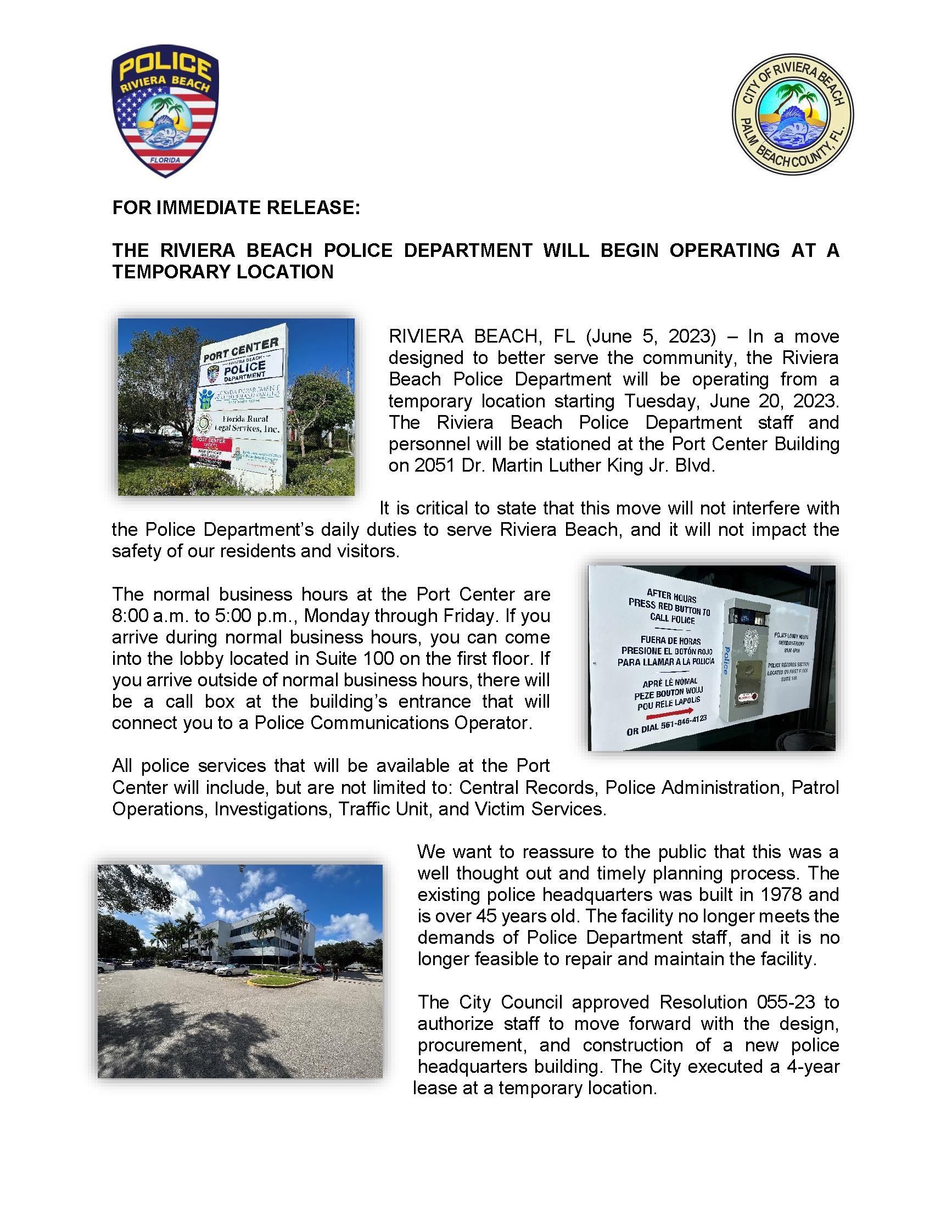 FOR IMMEDIATE RELEASE: THE RIVIERA BEACH POLICE DEPARTMENT WILL BEGIN OPERATING AT A TEMPORARY LOCATION RIVIERA BEACH, FL (June 5, 2023) – In a move designed to better serve the community, the Riviera Beach Police Department will be operating from a temporary location starting Tuesday, June 20, 2023. The Riviera Beach Police Department staff and personnel will be stationed at the Port Center Building on 2051 Dr. Martin Luther King Jr. Blvd. It is critical to state that this move will not interfere with the Police Department’s daily duties to serve Riviera Beach, and it will not impact the safety of our residents and visitors. The normal business hours at the Port Center are 8:00 a.m. to 5:00 p.m., Monday through Friday. If you arrive during normal business hours, you can come into the lobby located in Suite 100 on the first floor. If you arrive outside of normal business hours, there will be a call box at the building’s entrance that will connect you to a Police Communications Operator. All police services that will be available at the Port Center will include, but are not limited to: Central Records, Police Administration, Patrol Operations, Investigations, Traffic Unit, and Victim Services. We want to reassure to the public that this was a well thought out and timely planning process. The existing police headquarters was built in 1978 and is over 45 years old. The facility no longer meets the demands of Police Department staff, and it is no longer feasible to repair and maintain the facility. The City Council approved Resolution 055-23 to authorize staff to move forward with the design, procurement, and construction of a new police headquarters building. The City executed a 4-year lease at a temporary location.