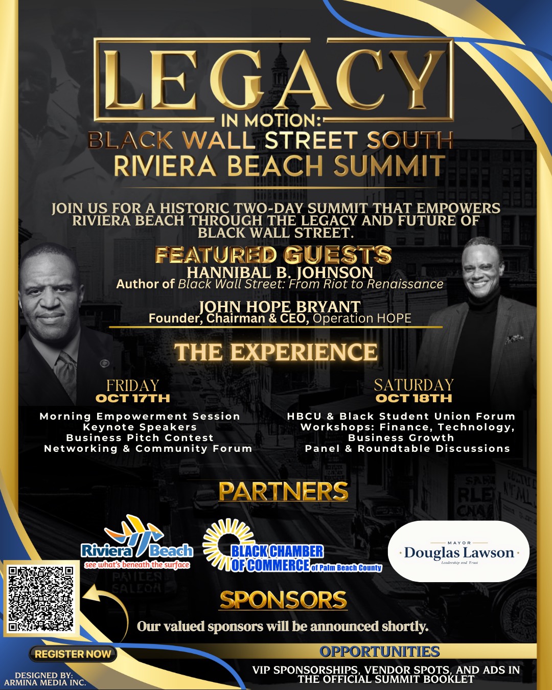 LEGACY IN MOTION:- BLACK WALL STREET SOUTH RIVIERA BEACH SUMMIT JOIN VIE RA BEACH TORETWORE SCAM AND A EMROWERS BLACK WALL STREET. FEATURED GUESTS HANNIBAL B. JOHNSON Author of Black Wall Street: From Riot to Renaissance JOHN HOPE BRYANT Founder, Chairman & CEO, Operation HOPE THE EXPERIENCE FRIDAY OCT 17TH Morning Empowerment Session Keynote Speakers Business Pitch Contest Networking & Community Forum PARTNERS SATURDAY ??? 18TH HBCU & Black Student Union Forum Workshops: Finance, Technology, Business Growth Panel & Roundtable Discussions SAE RLE CHA A MAYOR- • Douglas Lawson- Landeriip and Trust Riviera Beach see what's beneath the surface PRILE SALEOAE REGISTER NOW DESIGNED BY: ARMINA MEDIA INC. BLACK CHAMBER OFCOMMERCEof Palm Beach County SPONSORS Our valued sponsors will be announced shortly. OPPORTUNITIES VIP SPONSORSHIPS, VENDOR SPOTS, AND ADS IN THE OFFICIAL SUMMIT BOOKLET