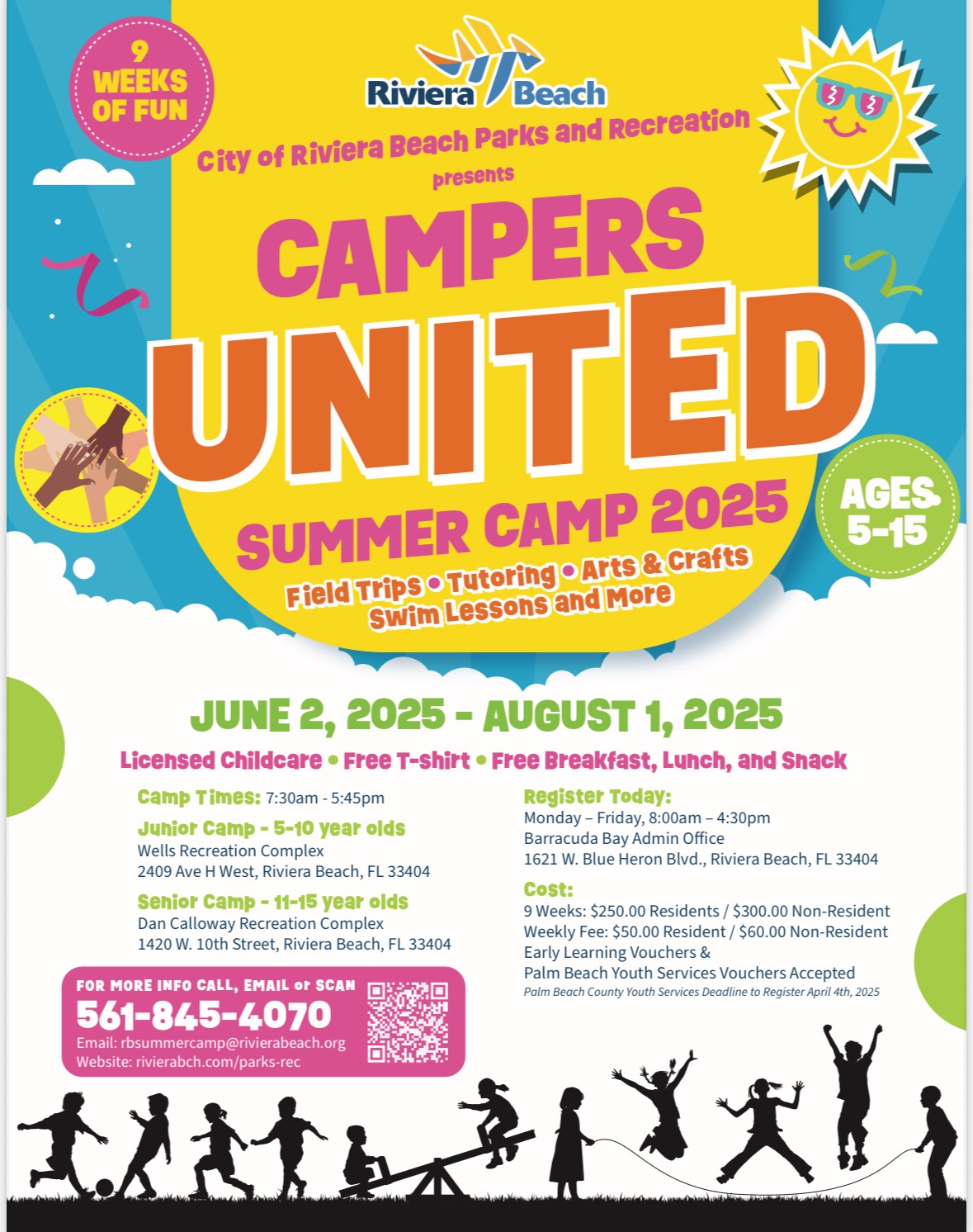 City of Riviera Beach Parks and Recreation presents CAMPERS UNITED* SUMMER CAMP 2025 AGES 5-15 Field Trips • Tutoring • Arts & Crafts SWim Lessons and More JUNE 2, 2025 - AUGUST 1, 2025 Licensed Childcare • Free T-Shirt • Free Breakfast, Lunch, and Snack Camp Times: 7:30am - 5:45pm Register Today: Junior Camp - 5-10 year olds Monday - Friday, 8:00am - 4:30pm Barracuda Bay Admin Office Wells Recreation Complex 1621 W. Blue Heron Blvd., Riviera Beach, FL 33404 2409 Ave H West, Riviera Beach, FL 33404 cost: Senior Camp - 11-15 year olds 9 Weeks: $250.00 Residents / $300.00 Non-Resident Dan Calloway Recreation Complex Weekly Fee: $50.00 Resident / $60.00 Non-Resident 1420 W. 10th Street, Riviera Beach, FL 33404 Early Learning Vouchers & Palm Beach Youth Services Vouchers Accepted FOR MORE INFO CALL, EMAIL or SCAN 561-845-4070 Palm Beach County Youth Services Deadline to Register