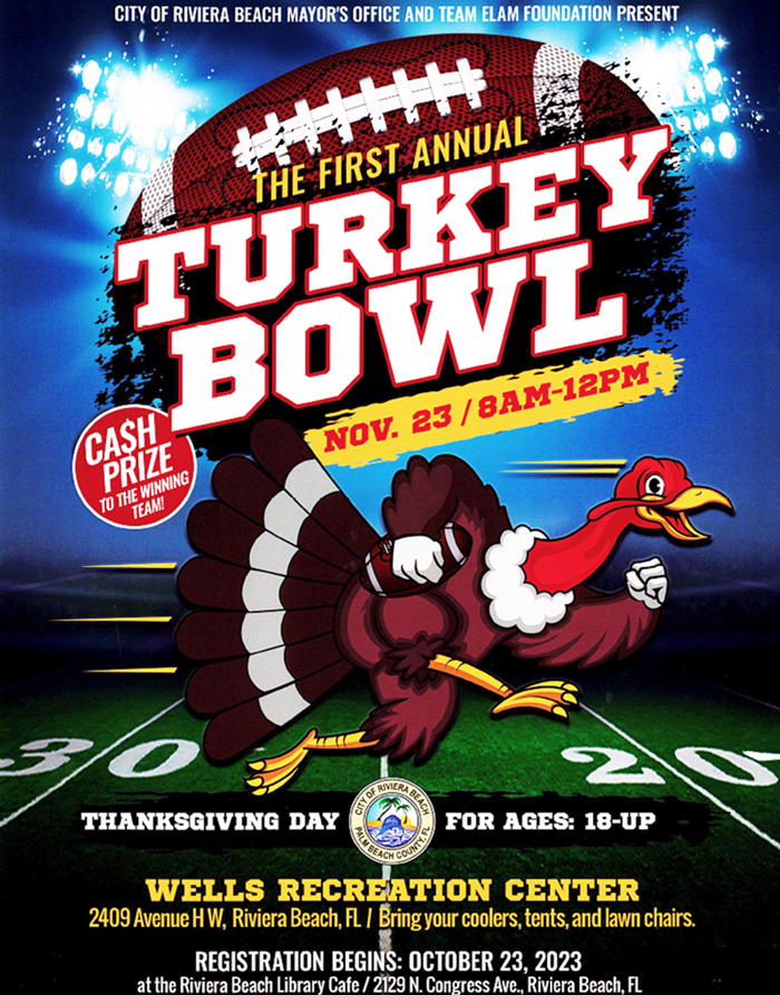 OF RIVIERA BEACH MAYOR'S OFFICE AND TEAM ELAM FOUNDATION PRESENT ThE FIRST ANNUAL TURKEY CASH BOWL PRIZE TO THE WINNING, NOV. 23 / 8AM-12PM TEAM! THANKSGIVING DAY FOR AGES: 18-UP WELLS RECREATION CENTER 2409 Avenue HW, Riviera Beach, FL. I Bring your coolers, tents, and lawn chairs. REGISTRATION BEGINS: OCTOBER 23, 2023 at the Riviera Beach Library Cafe / 2129 N. Congress Ave. Riviera Beach. FL
