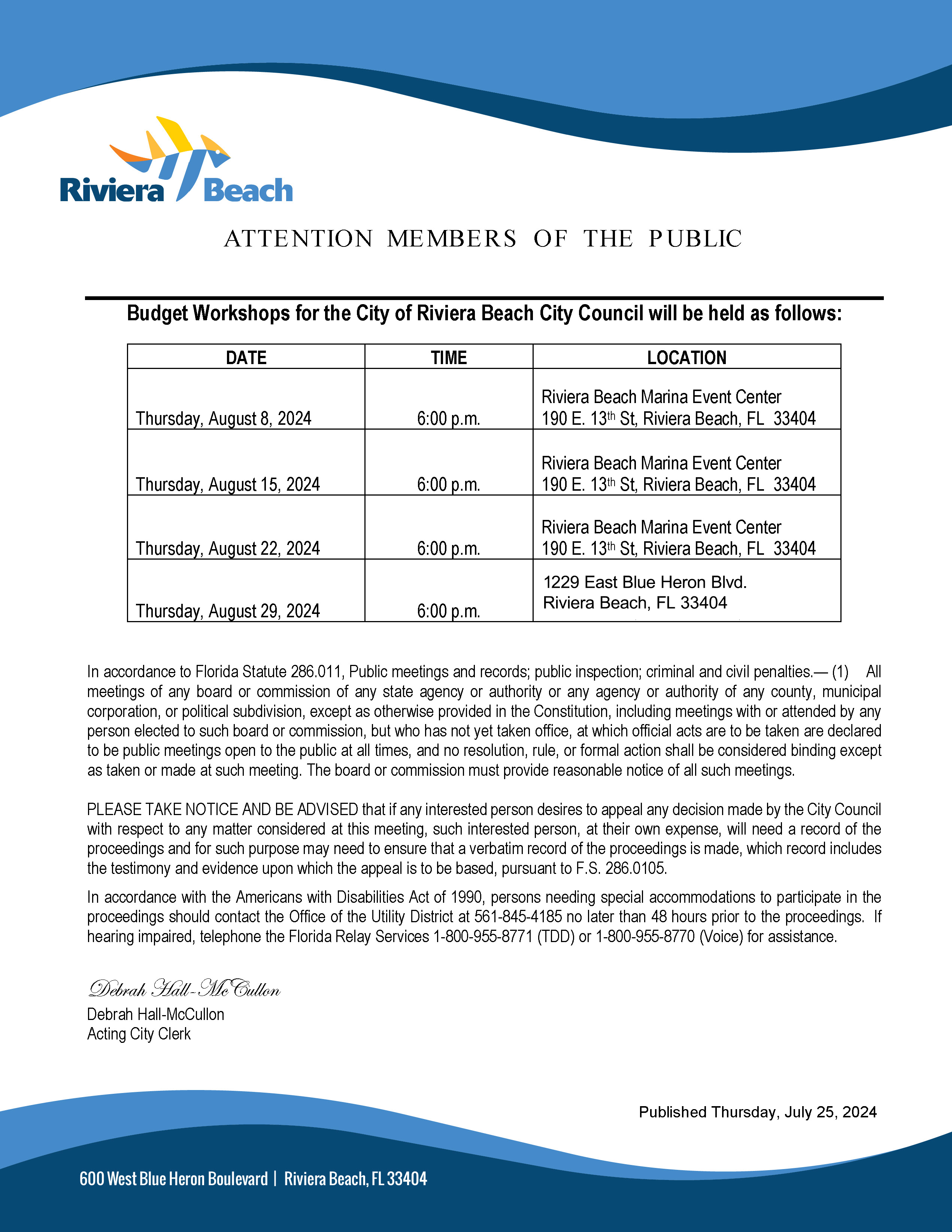 In accordance to Florida Statute 286.011, Public meetings and records; public inspection; criminal and civil penalties.— (1) All meetings of any board or commission of any state agency or authority or any agency or authority of any county, municipal corporation, or political subdivision, except as otherwise provided in the Constitution, including meetings with or attended by any person elected to such board or commission, but who has not yet taken office, at which official acts are to be taken are declared to be public meetings open to the public at all times, and no resolution, rule, or formal action shall be considered binding except as taken or made at such meeting. The board or commission must provide reasonable notice of all such meetings. PLEASE TAKE NOTICE AND BE ADVISED that if any interested person desires to appeal any decision made by the City Council with respect to any matter considered at this meeting, such interested person, at their own expense, will need a record of the proceedings and for such purpose may need to ensure that a verbatim record of the proceedings is made, which record includes the testimony and evidence upon which the appeal is to be based, pursuant to F.S. 286.0105. In accordance with the Americans with Disabilities Act of 1990, persons needing special accommodations to participate in the proceedings should contact the Office of the Utility District at 561-845-4185 no later than 48 hours prior to the proceedings. If hearing impaired, telephone the Florida Relay Services 1-800-955-8771 (TDD) or 1-800-955-8770 (Voice) for assistance. Debrah Hall-Mc Cullon Debrah Hall-McCullon Acting City Clerk