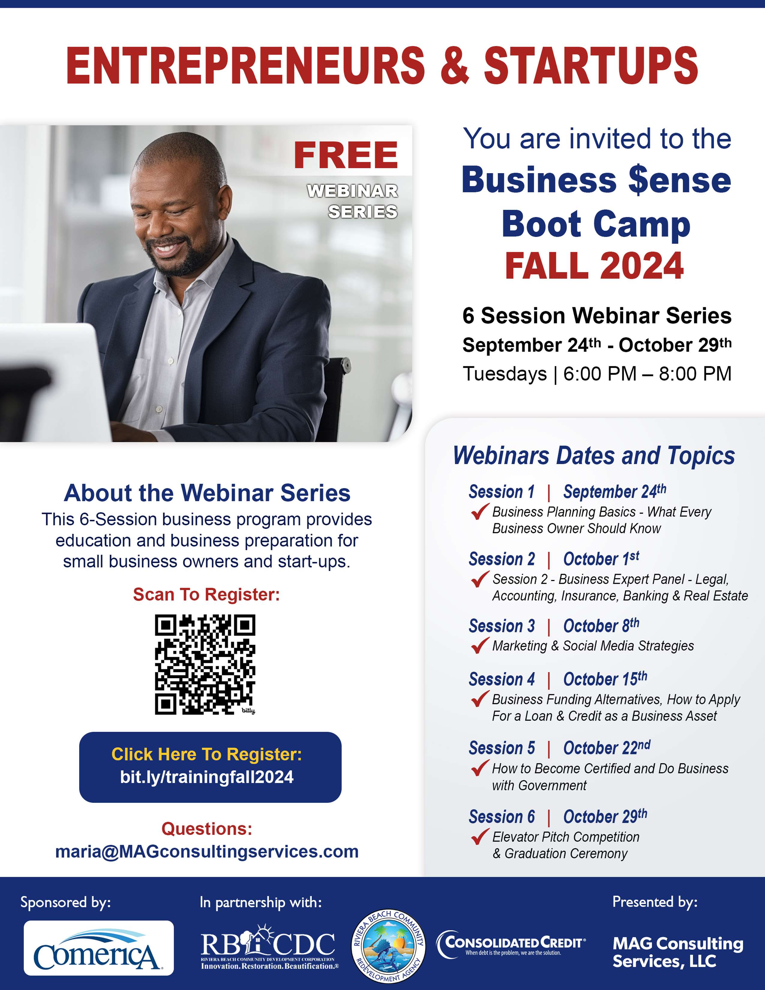 ENTREPRENEURS & STARTUPS FREE WEBINAR SERIES You are invited to the Business Sense Boot Camp FALL 2024 6 Session Webinar Series September 24th - October 29th Tuesdays | 6:00 PM - 8:00 PM About the Webinar Series This 6-Session business program provides education and business preparation for small business owners and start-ups. Scan To Register: Click Here To Register: bit.ly/trainingfall2024 Questions: maria@MAGconsultingservices.com Sponsored by: ComericA In partnership with: RBIECDC Imovation Restoration beautcation & Webinars Dates and Topics Session 1 \ September 24th • Business Planning Basics - What Every Business Owner Should Know Session 2 October 1st Session 2 - Business Expert Panel - Legal, Accounting, Insurance, Banking & Real Estate Session 3 | October 8th • Marketing & Social Media Strategies Session 4 | October 15th Business Funding Alternatives, How to Apply For a Loan & Credit as a Business Asset Session 5 | October 22nd How to Become Certified and Do Business with Government Session 6 October 29th Elevator Pitch Competition & Graduation Ceremony Presented by: CONSOLIDATED CREDIT® en dedeis the prodi MAG Consulting Services, LLC