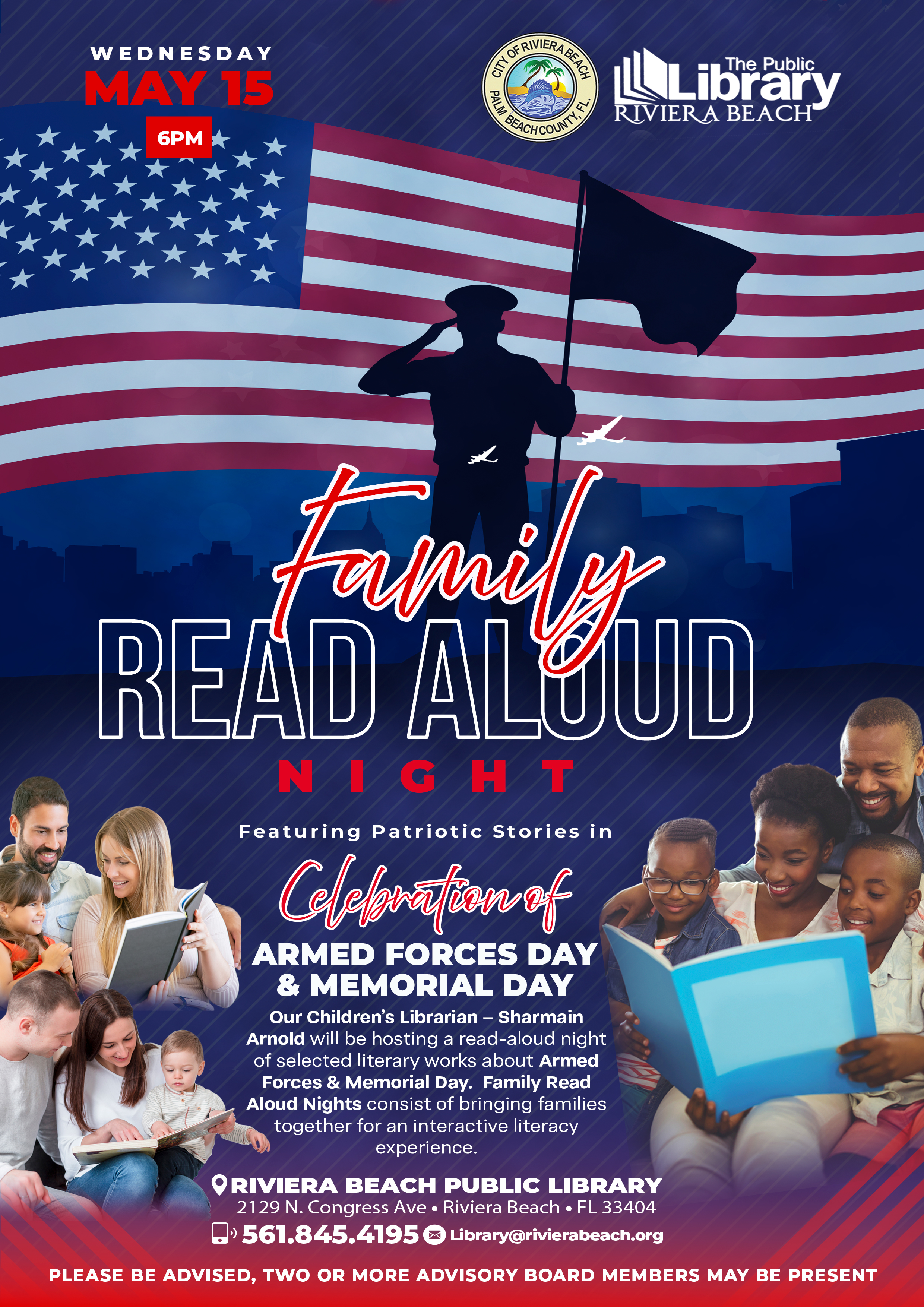 Featuring Patriotic Stories in ARMED FORCES DAY & MEMORIAL DAY Our Children's Librarian - Sharmain Arnold will be hosting a read-aloud night of selected literary works about Armed Forces & Memorial Day. Family Read Aloud Nights consist of bringing families together for an interactive literacy experience. •RIVIERA BEACH PUBLIC LIBRARY 2129 N. Congress Ave • Riviera Beach • FL 33404 • 561.845.4195 Library@rivierabeach.org PLEASE BE ADVISED, TWO OR MORE ADVISORY BOARD MEMBERS MAY BE PRESENT