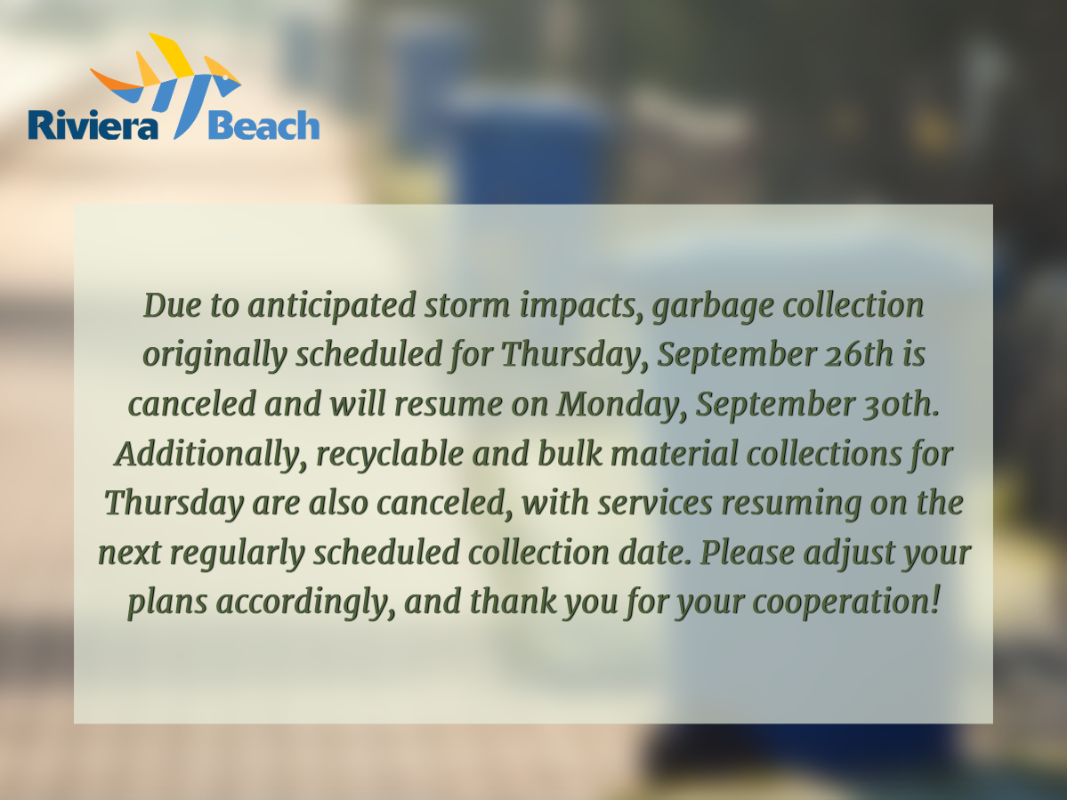 mportant Update: Due to anticipated storm impacts, garbage collection originally scheduled for Thursday, September 26th is canceled and will resume on Monday, September 30th. Additionally, recyclable and bulk material collections for Thursday are also canceled, with services resuming on the next regularly scheduled collection date. Please adjust your plans accordingly, and thank you for your cooperation!     Please contact Public Works to report any issues:  561-845-4080  publicworks@rivierabeach.org