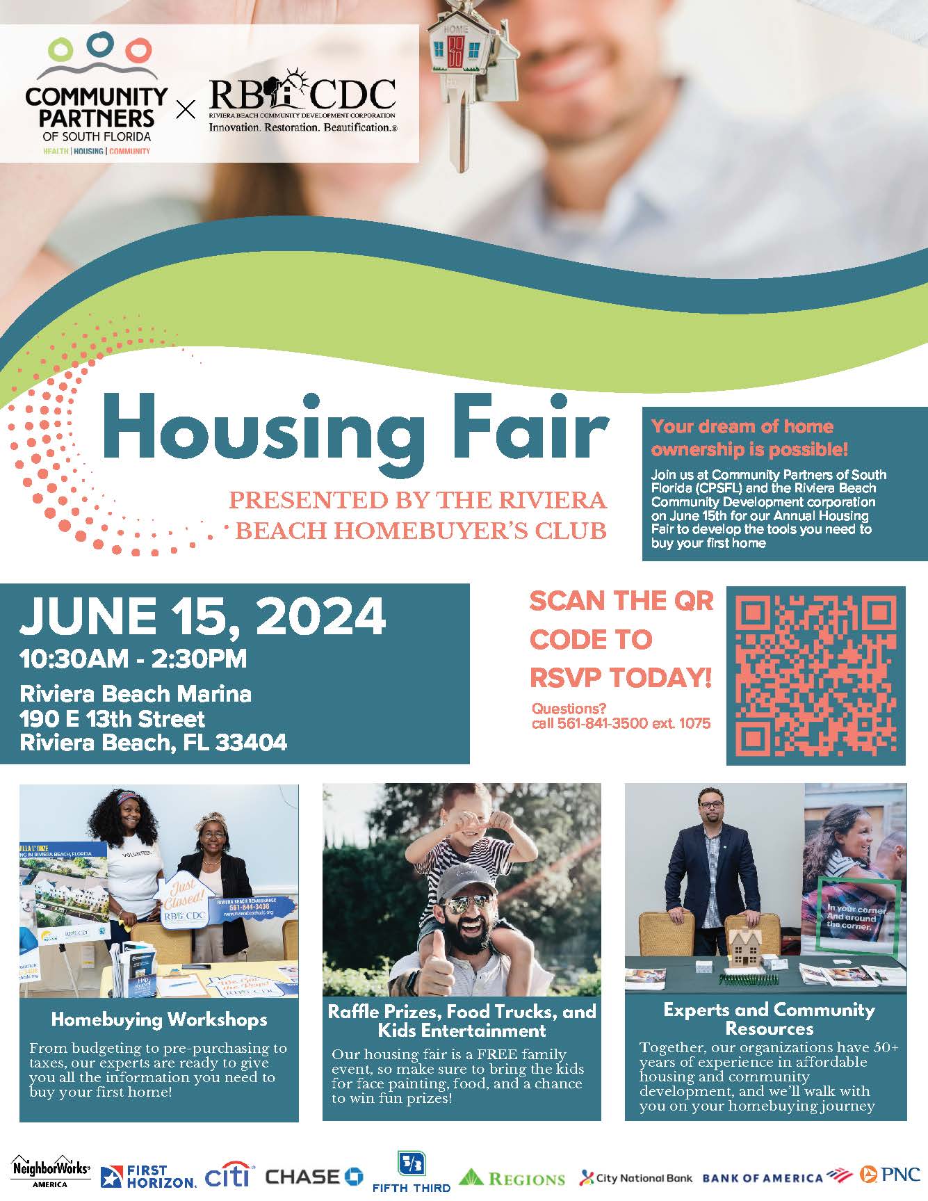 Housing Fair PRESENTED BY THE RIVIERA • BEACH HOMEBUYER'S CLUB Your dream of home ownership is possible! Join us at Community Partners of South Florida (CPSFL) and the Riviera Beach Community Development corporation on June 15th for our Annual Housing Fair to develop the tools you need to buy your first home JUNE 15, 2024 10:30AM - 2:30PM Riviera Beach Marina 190 E 13th Street Riviera Beach, FL 33404 SCAN THE QR CODE TO RSVP TODAY! Questions? call 561-841-3500 ext. 1075 Homebuying Workshops From budgeting to pre-purchasing to taxes, our experts are ready to give you all the information you need to buy your first home! Raffle Prizes, Food Trucks, and Kids Entertainment Our housing fair is a FREE family event, so make sure to bring the kids for tace painting, tood, and a chance to win fun prizes! Experts and Community Resources Together, our organizations have 50+ years of experience in affordable housing and community development, and we'll walk with you on your homebuying journey