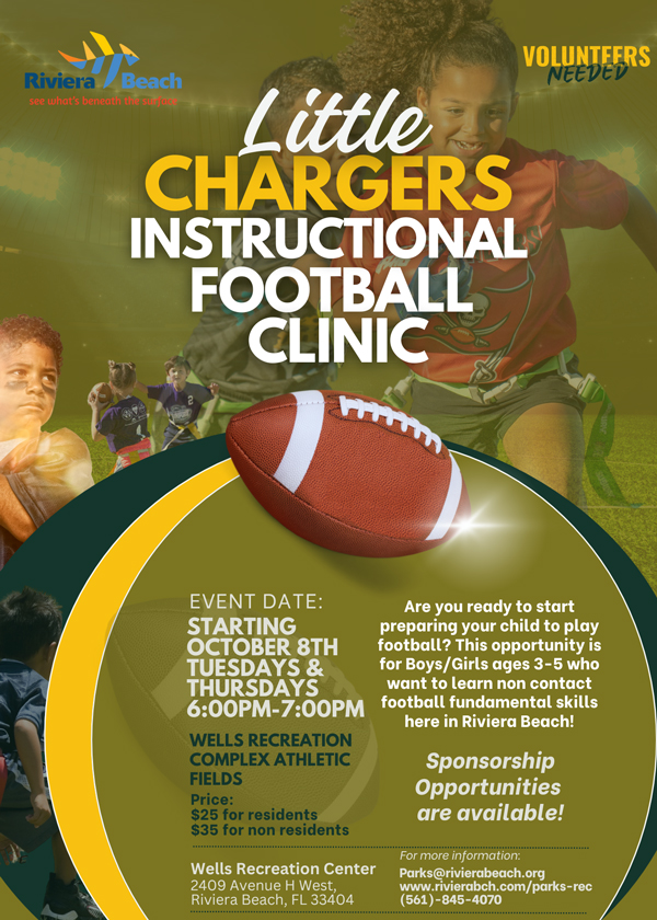 Little CHARGERS INSTRUCTIONAL FOOTBALL CLINIC EVENT DATE: STARTING OCTOBER 8TH TUESDAYS & THURSDAYS 6:00PM-7:00PM WELLS RECREATION COMPLEX ATHLETIC FIELDS Price: $25 for residents $35 for non residents Wells Recreation Center 2409 Avenue H West, Riviera Beach, FL 33404 Are you ready to start preparing your child to play football? This opportunity is for Boys/Girls ages 3-5 who want to learn non contact football fundamental skills here in Riviera Beach! Sponsorship Opportunities are available! For more information: Parks@rivierabeach.org www.rivierabch.com/parks-rec (561)-845-4070