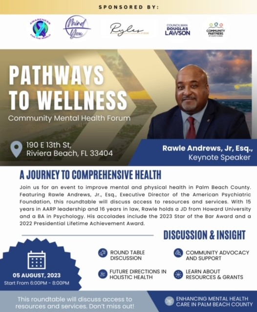 A JOURNEY TO COMPREHENSIVE HEALTH Join us for an event to improve mental and physical health in Palm Beach County. Featuring Rawle Andrews, Jr., Esq., Executive Director of the American Psychiatric Foundation, this roundtable will discuss access to resources and services. With 15 years in AARP leadership and 16 years in law, Rawle holds a JD from Howard University and a BA in Psychology. His accolades include the 2023 Star of the Bar Award and a 2022 Presidential Lifetime Achievement Award. DISCUSSION & INSIGHT ROUND TABLE DISCUSSION A COMMUNITY ADVOCACY AND SUPPORT FUTURE DIRECTIONS IN HOLISTIC HEALTH © LEARN ABOUT RESOURCES & GRANTS 05 AUGUST, 2023 Start From 6:00PM - 8:00PM This roundtable will discuss access to resources and services. Don't miss out! ENHANCING MENTAL HEALTH CARE IN PALM BEACH COUNTY