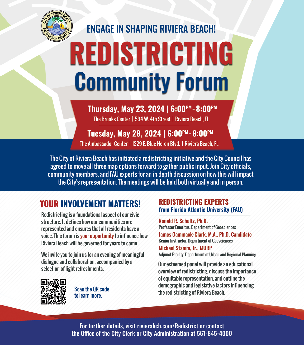 ENGAGE IN SHAPING RIVIERA BEACH! REDISTRICTING Community Forum Thursday, May 23, 2024 | 6:00PM - 8:00PM The Brooks Center | 594 W. 4th Street | Riviera Beach, FL Tuesday, May 28, 2024 | 6:00PM - 8:00PM The Ambassador Center | 1229 E. Blue Heron Biva. | Riviera Beach, FL The City of Riviera Beach has initiated a redistricting initiative and the City Council has agreed to move all three map options forward to gather public input. Join City officials, community members, and FAU experts for an in-depth discussion on how this will impact the City's representation. The meetings will be held both virtually and in-person. YOUR INVOLVEMENT MATTERS! Redistricting is a foundational aspect of our civic structure. It defines how our communities are represented and ensures that all residents have a voice. This forum is your opportunity to influence how Riviera Beach will be governed for years to come. We invite you to join us for an evening of meaningful dialogue and collaboration, accompanied by a selection of light refreshments. Scan the QR code to learn more. REDISTRICTING EXPERTS from Florida Atlantic University (FAU) Ronald R. Schultz, Ph.D. Professor Emeritus, Department of Geosciences James Gammack-Clark, M.A., Ph.D. Candidate Senior Instructor, Department of Geosciences Michael Stamm, Jr., MURP Adjunct Faculty, Department of Urban and Regional Planning Our esteemed panel will provide an educational overview of redistricting, discuss the importance of equitable representation, and outline the demographic and legislative factors influencing the redistricting of Riviera Beach.